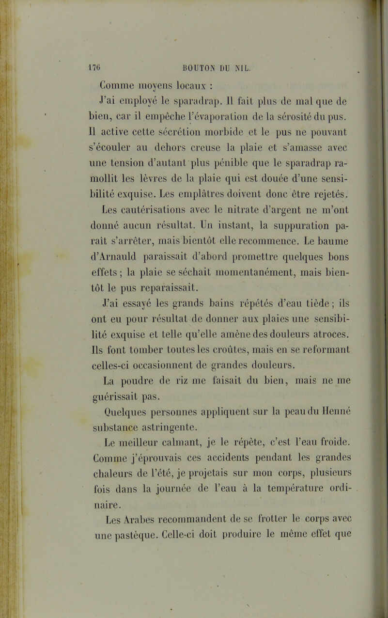 Comme moyens locaux : J’ai employé le sparadrap. 11 fait plus de mal que de bien, car il empêche l’évaporation de la sérosité du pus. 11 active cette sécrétion morbide et le pus ne pouvant s’écouler au dehors creuse la plaie et s’amasse avec une tension d’autant plus pénible que le sparadrap ra- mollit les lèvres de la plaie qui est douée d’une sensi- bilité exquise. Les emplâtres doivent donc être rejetés. Les cautérisations avec le nitrate d’argent ne m’ont donné aucun résultat. Un instant, la suppuration pa- rait s’arrêter, mais bientôt elle recommence. Le baume d’Arnauld paraissait d’abord promettre quelques bons effets ; la plaie se séchait momentanément, mais bien- tôt le pus reparaissait. J’ai essayé les grands bains répétés d’eau tiède ; ils ont eu pour résultat de donner aux plaies une sensibi- lité exquise et telle qu’elle amène des douleurs atroces. Ils font tomber toutes les croûtes, mais en se reformant celles-ci occasionnent de grandes douleurs. La poudre de riz me faisait du bien, mais ne me guérissait pas. Quelques personnes appliquent sur la peau du Henné substance astringente. Le meilleur calmant, je le répète, c’est l’eau froide. Comme j’éprouvais ces accidents pendant les grandes chaleurs de l’été, je projetais sur mon corps, plusieurs fois dans la journée de l’eau à la température ordi- naire. Les Arabes recommandent de se frotter le corps avec une pastèque. Celle-ci doit produire le même effet que