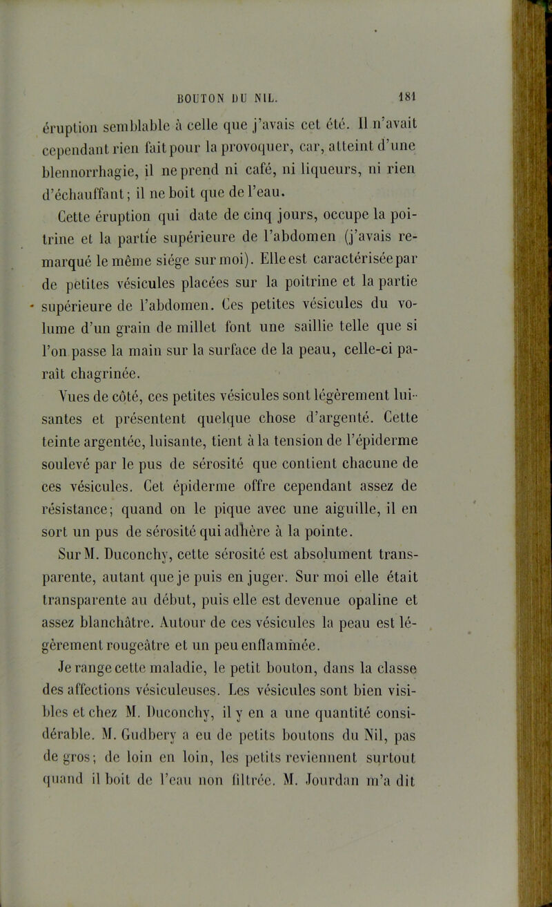 éruption semblable à celle que j’avais cet été. 11 n’avait cependant rien fait pour la provoquer, car, atteint d’une blennorrhagie, il ne prend ni café, ni liqueurs, ni rien d’échauffant ; il ne boit que de l’eau. Cette éruption qui date de cinq jours, occupe la poi- trine et la partie supérieure de l’abdomen (j’avais re- marqué le même siège sur moi). Elle est caractérisée par de petites vésicules placées sur la poitrine et la partie ' supérieure de l’abdomen. Ces petites vésicules du vo- lume d’un grain de millet font une saillie telle que si l’on passe la main sur la surface de la peau, celle-ci pa- raît chagrinée. Vues de côté, ces petites vésicules sont légèrement lui- santes et présentent quelque chose d’argenté. Cette teinte argentée, luisante, tient à la tension de l’épiderme soulevé par le pus de sérosité que contient chacune de ces vésicules. Cet épiderme offre cependant assez de résistance; quand on le pique avec une aiguille, il en sort un pus de sérosité qui adhère à la pointe. SurM. Duconchv, cette sérosité est absolument trans- parente, autant que je puis en juger. Sur moi elle était transparente au début, puis elle est devenue opaline et assez blanchâtre. Autour de ces vésicules la peau est lé- gèrement rougeâtre et un peu enflammée. Je range cette maladie, le petit bouton, dans la classe des affections vésiculeuses. Les vésicules sont bien visi- bles et chez M. Duconchy, il y en a une quantité consi- dérable. M. Gudbery a eu de petits boutons du Nil, pas de gros; de loin en loin, les petits reviennent surtout (juand il boit de l’eau non liltrée. M. Jourdan m’a dit