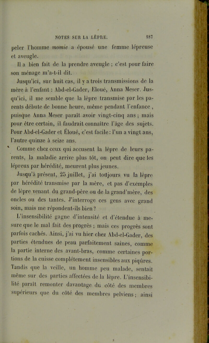 peler l’homme momie a épousé une femme lépreuse et aveugle. Il a bien fait de la prendre aveugle ; c’est pour faire son ménage m’a-t-il dit. Jusqu’ici, sur huit cas, il y a trois transmissions de la mère à l’enfant : Abd-el-Gader, Eloué, Anna Meser. Jus- qu’ici, il me semble que la lèpre transmise par les pa- rents débute de bonne heure, même pendant l’enfance , puisque Anna Meser paraît avoir vingt-cinq ans; mais pour être certain, il faudrait connaître l’âge des sujets. Pour Abd-el-Gader et Éloué, c’est facile: l’un a vingt ans, l’autre quinze à seize ans. ^ Comme chez ceux qui accusent la lèpre de leurs pa- rents, la maladie arrive plus tôt, on peut dire que les lépreux par hérédité, meurent plus jeunes. Jusqu’à présent, 25 juillet, j’ai toujours vu la lèpre par hérédité transmise par la mère, et pas d’exemples de lèpre venant du grand-père ou de la grand’mère, des oncles ou des tantes. J’interroge ces gens avec grand soin, mais me répondent-ils bien ? L’insensibilité gagne d’intensité et d’étendue à me- sure que le mal fait des progrès ; mais ces progrès sont parfois cachés. Ainsi, j’ai vu hier chez Abd-el-Gader, des parties etendues de peau parfaitement saines, comme la partie interne des avant-bras, comme certaines por- tions de la cuisse complètement insensibles aux piqûres. Tandis que la veille, un homme peu malade, sentait même sur des parties affectées de la lèpre. L’insensibi- lité paraît remonter davantage du côté des membres supérieurs (juc du côté des membres pelviens; ainsi