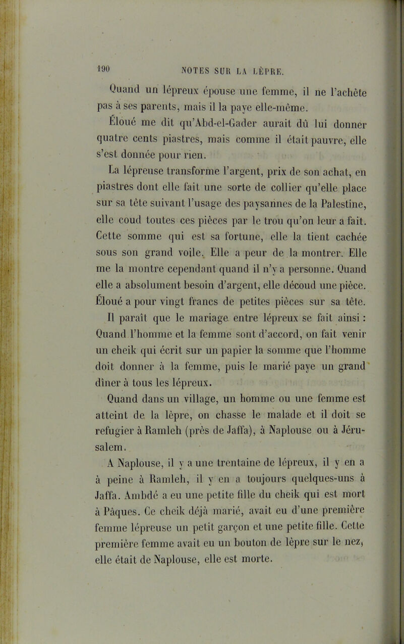 Quand un lépreux épouse une femme, il ne l’achète pas à ses parents, mais il la paye elle-même. Éloué me dit qu’Abd-el-Gader aurait dû lui donner quatre cents piastres, mais comme il était pauvre, elle s’est donnée pour rien. La lépreuse transforme l’argent, prix de son achat, en piastres dont elle fait une sorte de collier qu’elle place sur sa tête suivant l’usage des paysannes de la Palestine, elle coud toutes ces pièces par le trou qu’on leur a fait. Cette somme qui est sa fortune, elle la tient cachée sous son grand voile.. Elle a peur de la montrer. Elle me la montre cependant quand il n’y a personne. Quand elle a absolument besoin d’argent, elle découd une pièce. Eloué a pour vingt francs de petites pièces sur sa tête. Il paraît que le mariage entre lépreux se fait ainsi : Quand l’homme et la femme sont d’accord, on fait venir un cheik qui écrit sur un papier la somme que l’homme doit donner à la femme, puis le marié paye un grand dîner à tous les lépreux. Quand dans un village, un homme ou une femme est atteint de la lèpre, on chasse le malade et il doit se réfugier à Ramleh (près de Jaffa), à Naplouse ou à Jéru- salem. A Naplouse, il y a une trentaine de lépreux, il y en a à peine à Ramleh, il y en a toujours quelques-uns à Jaffa. Ambdé a eu une petite fille du cheik qui est mort à Pâques. Ce cheik déjà marié, avait eu d’une première femme lépreuse un petit garçon et une petite fille. Cette première femme avait eu un bouton de lèpre sur le nez, elle était de Naplouse, elle est morte.