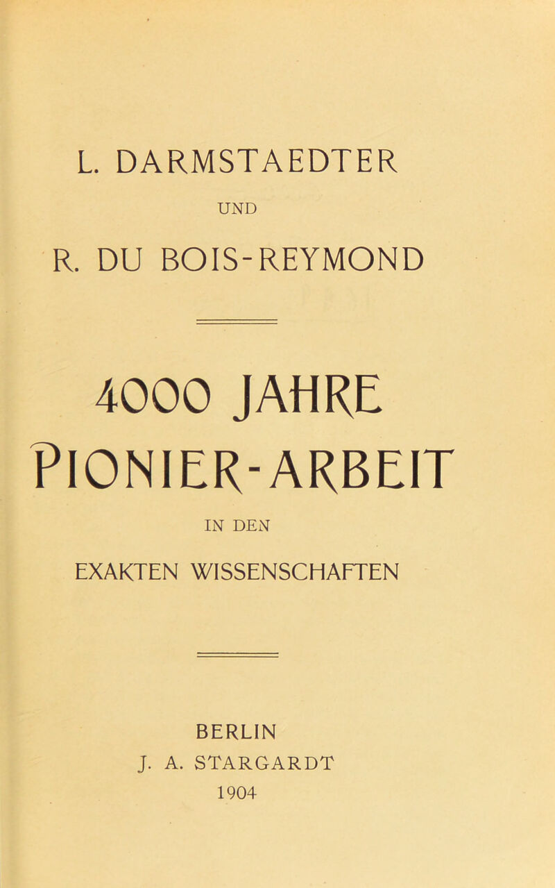 L. DARMSTAEDTER UND R. DU BOIS-REYMOND 4000 JAHRE PIONIER-ARBEIT IN DEN EXAKTEN WISSENSCHAFTEN BERLIN J. A. STARGARDT 1904