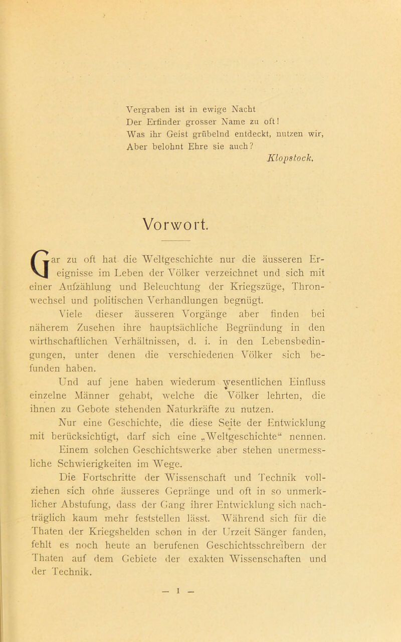 Vergraben ist in ewige Nacht Der Erfinder grosser Name zu oft! Was ihr Geist grübelnd entdeckt, nutzen wir, Aber belohnt Ehre sie auch? Klopshock, Vorwort. ar za oft hat die Weltgeschichte nur die äusseren Er- vj eignisse im Leben der Völker verzeichnet und sich mit einer Aufzählung und Beleuchtung der Kriegszüge, Thron- wechsel und politischen Verhandlungen begnügt. Viele dieser äusseren Vorgänge aber finden bei näherem Zusehen ihre hauptsächliche Begründung in den wirthschaftlichen Verhältnissen, d. i. in den Lebensbedin- gungen, unter denen die verschiedenen Völker sich be- funden haben. Und auf jene haben wiederum wesentlichen Einfluss einzelne Männer gehabt, welche die Völker lehrten, die ihnen zu Gebote stehenden Naturkräfte zu nutzen. Nur eine Geschichte, die diese Seite der Entwicklung mit berücksichtigt, darf sich eine „Weltgeschichte“ nennen. Einem solchen Geschichtswerke aber stehen unermess- liche Schwierigkeiten im Wege. Die Fortschritte der Wissenschaft und Technik voll- ziehen sich ohne äusseres Gepränge und oft in so unmerk- licher Abstufung, dass der Gang ihrer Entwicklung sich nach- träglich kaum mehr feststellen lässt. Während sich für die Thaten der Kriegshelden schon in der Urzeit Sänger fanden, fehlt es noch heute an berufenen Geschichtsschreibern der ’I baten auf dem Gebiete der exakten AVissenschaften und der Technik.