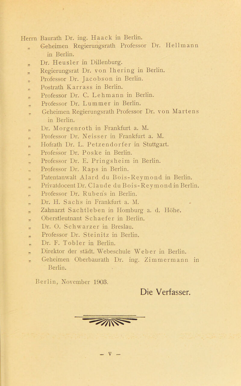 Herrn Baurath Dr. ing. Haack in Berlin. „ Geheimen Regierungsrath Professor Dr. Hell mann in Berlin. „ Dr. Heusler in Dillenburg. „ Regierungsrat Dr. von Ihering in Berlin. „ Professor Dr. Jacobson in Berlin. „ Postrath Karrass in Berlin. „ Professor Dr. C. Lehmann in Berlin. „ Professor Dr. Lummer in Berlin. „ Geheimen Regierungsrath Professor Dr. von Martens in Berlin. _ Dr. Morgenroth in Frankfurt a. M. „ Professor Dr. Neisser in Frankfurt a. M. ,, Hofrath Dr. L. Petzendorfer in Stuttgart. „ Professor Dr. Poske in Berlin. _ Professor Dr. E. Pringsheim in Berlin. „ Professor Dr. Raps in Berlin. „ Patentanwalt Alard du Bois-Reymond in Berlin. „ Privatdocent Dr. C1 aude du B oi s- Revmp nd in Berlin. ,. Professor Dr. Rubens in Berlin. „ Dr. H. Sachs in Frankfurt a. M. „ Zahnarzt Sachtleben in Homburg a. d. Höhe. „ Oberstleutnant Schaefer in Berlin. r Dr. 0. Schwarzer in Breslau. „ Professor Dr. Steinitz in Berlin. „ Dr. F. Tobler in Berlin. „ Direktor der städt. Webeschule Weber in Berlin. „ Geheimen Oberbaurath Dr. ing. Zimmermann in Berlin. Berlin, November 1903. Die Verfasser.