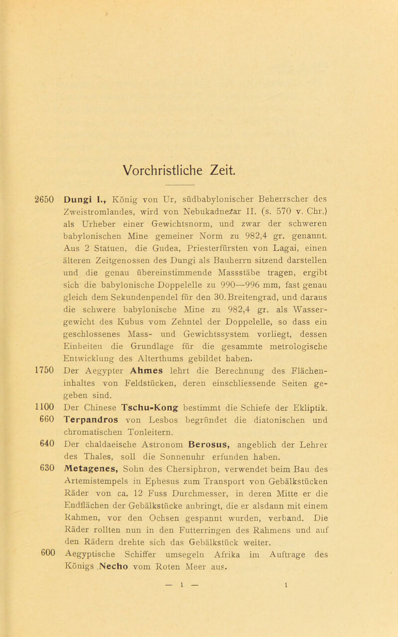 Vorchristliche Zeit. 2650 Dungi I., König von Ur, südbabylonischer Beherrscher des Zweistromlandes, wird von NebukadneZar II. (s. 570 v. Chr.) als Urheber einer Gewichtsnorm, und zwar der schweren babylonischen Mine gemeiner Norm zu 982,4 gr. genannt. Aus 2 Statuen, die Gudea, Priesterfürsten von Lagai, einen älteren Zeitgenossen des Dungi als Bauherrn sitzend darstellen und die genau übereinstimmende Massstäbe tragen, ergibt sich die babylonische Doppelelle zu 990—996 mm, fast genau gleich dem Sekundenpendel für den 30. Breitengrad, und daraus die schwere babylonische Mine zu 982,4 gr. als Wasser- gewicht des Kubus vom Zehntel der Doppelelle, so dass ein geschlossenes Mass- und Gewichtssystem vorliegt, dessen Einheiten die Grundlage für die gesammte metrologische Entwicklung des Alterthums gebildet haben. 1750 Der Aegypter Ahmes lehrt die Berechnung des Flächen- inhaltes von Feldstücken, deren einschliessende Seiten ge- geben sind. 1100 Der Chinese Tschu-Kong bestimmt die Schiefe der Ekliptik. 660 Terpandros von Lesbos begründet die diatonischen und chromatischen Tonleitern. 640 Der chaldaeische Astronom Berosus, angeblich der Lehrer des Thaies, soll die Sonnenuhr erfunden haben. 630 Metagenes, Sohn des Chersiphron, verwendet beim Bau des Artemistempels in Ephesus zum Transport von Gebälkstücken Räder von ca. 12 Fuss Durchmesser, in deren Mitte er die Endflächen der Gebälkstücke anbringt, die er alsdann mit einem Rahmen, vor den Ochsen gespannt wurden, verband. Die Räder rollten nun in den Futterringen des Rahmens und auf den Rädern drehte sich das Gebälkstück weiter. 600 Aegyptische Schiffer umsegeln Afrika im Aufträge des Königs Necho vom Roten Meer aus. l l