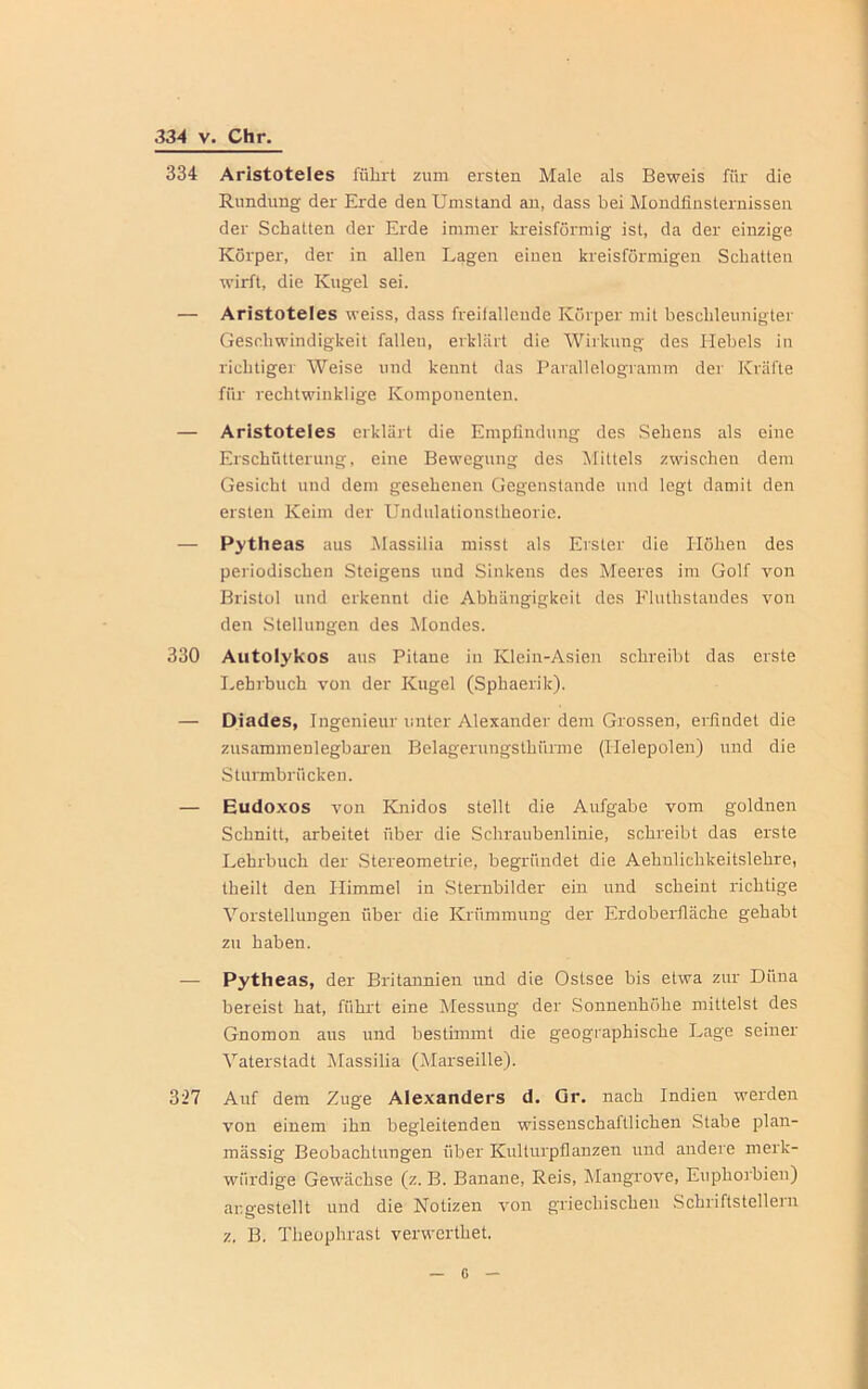 334 Aristoteles führt zum ersten Male als Beweis für die Rundung der Erde den Umstand an, dass bei Mondfinsternissen der Schatten der Erde immer kreisförmig ist, da der einzige Körper, der in allen Lagen einen kreisförmigen Schatten wirft, die Kugel sei. — Aristoteles weiss, dass freifallende Körper mit beschleunigter Geschwindigkeit falleu, erklärt die Wirkung des Hebels in richtiger Weise und kennt das Parallelogramm der Kräfte für rechtwinklige Komponenten. — Aristoteles erklärt die Empfindung des Sehens als eine Erschütterung, eine Bewegung des Mittels zwischen dem Gesicht und dem gesehenen Gegenstände und legt damit den ersten Keim der Undulationstheorie. — Pytheas aus Massilia misst als Erster die Höhen des periodischen Steigens und Sinkens des Meeres im Golf von Bristol und erkennt die Abhängigkeit des Fluthstandes von den Stellungen des Mondes. 330 Autolykos aus Pitane in Klein-Asien schreibt das erste Lehrbuch von der Kugel (Sphaerik). — Diades, Ingenieur unter Alexander dem Grossen, erfindet die zusammenlegbaren Belagerungsthnrme (Ilelepolen) und die Sturmbrücken. — Eudoxos von Knidos stellt die Aufgabe vom goldnen Schnitt, arbeitet über die Schraubenlinie, schreibt das erste Lehrbuch der Stereometrie, begründet die Aehnlichkeitslehre, theilt den Himmel in Sternbilder ein und scheint richtige Vorstellungen über die Krümmung der Erdoberfläche gehabt zu haben. — Pytheas, der Britannien und die Ostsee bis etwa zur Düna bereist hat, führt eine Messung der Sonnenhöhe mittelst des Gnomon aus und bestimmt die geographische Lage seiner Vaterstadt Massilia (Marseille). 327 Auf dem Zuge Alexanders d. Gr. nach Indien werden von einem ihn begleitenden wissenschaftlichen Stabe plan- mässig Beobachtungen über Kulturpflanzen und andere merk- würdige Gewächse (z. B. Banane, Reis, Mangrove, Euphorbien) augestellt und die Notizen von griechischen Schriftstellern z. B. Theophrast verwerthet.