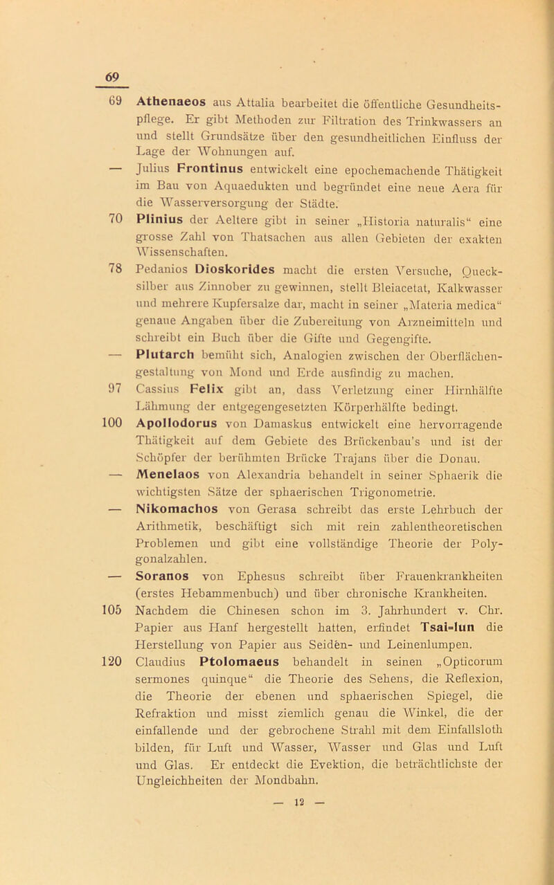 69 (jy Athenaeos aus Attalia bearbeitet die öffentliche Gesundheits- pflege. Er gibt Methoden zur Filtration des Trinkwassers an und stellt Grundsätze über den gesundheitlichen Einfluss der Lage der Wohnungen auf. — Julius Frontinus entwickelt eine epochemachende Thätigkeit im Bau von Aquaedukten und begründet eine neue Aera für die Wasserversorgung der Städte. TU Plinius der Aeltere gibt in seiner „Ilistoria naturalis“ eine grosse Zahl von Thatsachen aus allen Gebieten der exakten Wissenschaften. 78 Pedanios Dioskorides macht die ersten Versuche, Queck- silber aus Zinnober zu gewinnen, stellt Bleiacetat, Kalkwasser und mehrere Kupfersalze dar, macht in seiner „Materia medica“ genaue Angaben über die Zubereitung von Arzneimitteln und schreibt ein Buch über die Gifte und Gegengifte. — Plutarch bemüht sich, Analogien zwischen der Oberfläclien- gestaltung von Mond und Erde ausfindig zu machen. 37 Cassius Felix gibt an, dass Verletzung einer Hirnhälfte Lähmung der entgegengesetzten Körperhälfte bedingt. 100 Apollodorus von Damaskus entwickelt eine hervorragende Thätigkeit auf dem Gebiete des Briickenbau’s und ist der Schöpfer der berühmten Brücke Trajans über die Donau. — Menelaos von Alexandria behandelt in seiner Sphaerik die wichtigsten Sätze der sphaerischen Trigonometrie. — Nikomachos von Gerasa schreibt das erste Lehrbuch der Arithmetik, beschäftigt sich mit rein zahlentheoretischen Problemen und gibt eine vollständige Theorie der Poly- gonalzahlen. — Soranos von Ephesus schreibt über Frauenkrankheiten (erstes Hebammenbuch) und über chronische Krankheiten. 105 Nachdem die Chinesen schon im 3. Jahrhundert v. Chr. Papier aus Hanf hergestellt hatten, erfindet Tsai=Iun die Herstellung von Papier aus Seiden- und Leinenlumpen. 120 Claudius Ptolomaeus behandelt in seinen „Opticorum sermones quinque“ die Theorie des Sehens, die Reflexion, die Theorie der ebenen und sphaerischen Spiegel, die Refraktion und misst ziemlich genau die Winkel, die der einfallende und der gebrochene Strahl mit dem Einfallsloth bilden, für Luft und Wasser, Wasser und Glas und Luft und Glas. Er entdeckt die Evektion, die beträchtlichste der Ungleichheiten der Mondbahn.