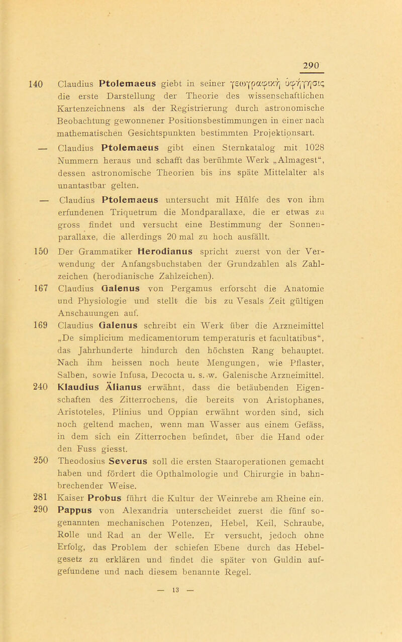 290 140 Claudius Ptolemaeus giebt in seiner ü'^ffi'qaiQ die erste Darstellung der Theorie des wissenschaftlichen Kartenzeichnens als der Registrierung durch astronomische Beobachtung gewonnener Positionsbestimmungen in einer nach mathematischen Gesichtspunkten bestimmten Projektionsart. — Claudius Ptolemaeus gibt einen Sternkatalog mit 1028 Nummern heraus und schafft das berühmte Werk „Almagest“, dessen astronomische Theorien bis ins späte Mittelalter als unantastbar gelten. — Claudius Ptolemaeus untersucht mit Hülfe des von ihm erfundenen Triquetrum die Mondparallaxe, die er etwas zu gross findet und versucht eine Bestimmung der Sonnen- parallaxe, die allerdings 20 mal zu hoch ausfällt. 150 Der Grammatiker Herodianus spricht zuerst von der Ver- wendung der Anfangsbuchstaben der Grundzahlen als Zahl- zeichen (herodianische Zahlzeichen). 167 Claudius Galenus von Pergamus erforscht die Anatomie und Physiologie und stellt- die bis zu Vesals Zeit gültigen Anschauungen auf. 169 Claudius Galenus schreibt ein Werk über die Arzneimittel „De simplicium medicamentorum temperaturis et facultatibus“, das Jahrhunderte hindurch den höchsten Rang behauptet. Nach ihm heissen noch heute Mengungen, wie Pflaster, Salben, sowie Infusa, Decocta u. s. w. Galenische Arzneimittel. 240 Klaudius Älianus erwähnt, dass die betäubenden Eigen- schaften des Zitterrochens, die bereits von Aristophanes, Aristoteles, Plinius und Oppian erwähnt worden sind, sich noch geltend machen, wenn man Wasser aus einem Gefäss, in dem sich ein Zitterrochen befindet, über die Hand oder den Fuss giesst. 250 Theodosius Severus soll die ersten Staaroperationen gemacht haben und fördert die Opthalmologie und Chirurgie in bahn- brechender Weise. 281 Kaiser Probus führt die Kultur der Weinrebe am Rheine ein. 290 Pappus von Alexandria unterscheidet zuerst die fünf so- genannten mechanischen Potenzen, Plebel, Keil, Schraube, Rolle und Rad an der Welle. Er versucht, jedoch ohne Erfolg, das Problem der schiefen Ebene durch das Hebel- gesetz zu erklären und findet die später von Guldin auf- gefundene und nach diesem benannte Regel.