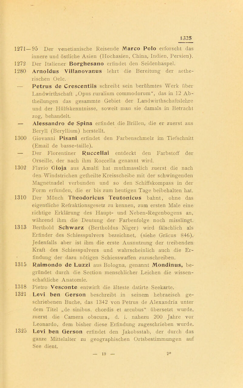 1325 1271 — 95 Der venetianische Reisende Marco Polo erforscht das innere und östliche Asien (Hochasien, China, Indien, Persien). 1272 Der Italiener Borghesano erfindet den Seidenhaspel. 1280 Arnoldus Villanovanus lehrt die Bereitung der aethe- rischen Oele. — Petrus de Crescentiis schreibt sein berühmtes Werk über Landwirthschaft „Opus ruralium commodorum“, das in 12 Ab- theilungen das gesammte Gebiet der Landwirthschaftslehre und der Hülfskenntnisse, soweit man sie damals in Betracht zog, behandelt. — Alessandro de Spina erfindet die Brillen, die er zuerst aus Beryll (Beryllium) herstellt. 1300 Giovanni Pisani erfindet den Farbenschmelz im Tiefschnitt (Email de basse-taille). — Der Florentiner Ruccellai entdeckt den Farbstoff der Orseille, der nach ihm Roccella genannt wird. 1302 Flavio Cioja aus Amalfi hat muthmasslich zuerst die nach den Windstrichen getheilte Kreisscheibe mit der schwingenden Magnetnadel verbunden und so den Schiffskompass in der Form erfunden, die er bis zum heutigen Tage beibehalten hat. 1310 Der Mönch Theodoricus Teutonicus bahnt, ohne das eigentliche Refraktionsgesetz zu kennen, zum ersten Male eine richtige Erklärung des Haupt- und Neben-Regenbogens an, während ihm die Deutung der Farbenfolge noch misslingt. 1313 Berthold Schwarz (Bertholdus Niger) wird fälschlich als Erfinder des Schiesspulvers bezeichnet, (siehe Gräcus 846). Jedenfalls aber ist ihm die erste Ausnutzung der treibenden Kraft des Schiesspulvers und wahrscheinlich auch die Er- findung der dazu nötigen Schiesswaffen zuzuschreiben. 1315 Ralmondo de Luzzi aus Bologna, genannt Mondinus, be- gründet durch die Section menschlicher Leichen die wissen- schaftliche Anatomie. 1318 Pietro Vesconte entwirft die älteste datirte Seekarte. 1321 Levi ben Gerson beschreibt in seinem hebraeisch ge- schriebenen Buche, das 1342 von Petrus de Alexandria unter dem Titel „de sinibus, chordis et arcubus“ übersetzt wurde, zuerst die Camera obscura, d. i. nahezu 200 Jahre vor Leonardo, dem bisher diese Erfindung zugeschrieben wurde. 1325 Levi ben Gerson erfindet den Jakobsstab, der durch das ganze Mittelalter zu geographischen Ortsbestimmungen auf See dient.