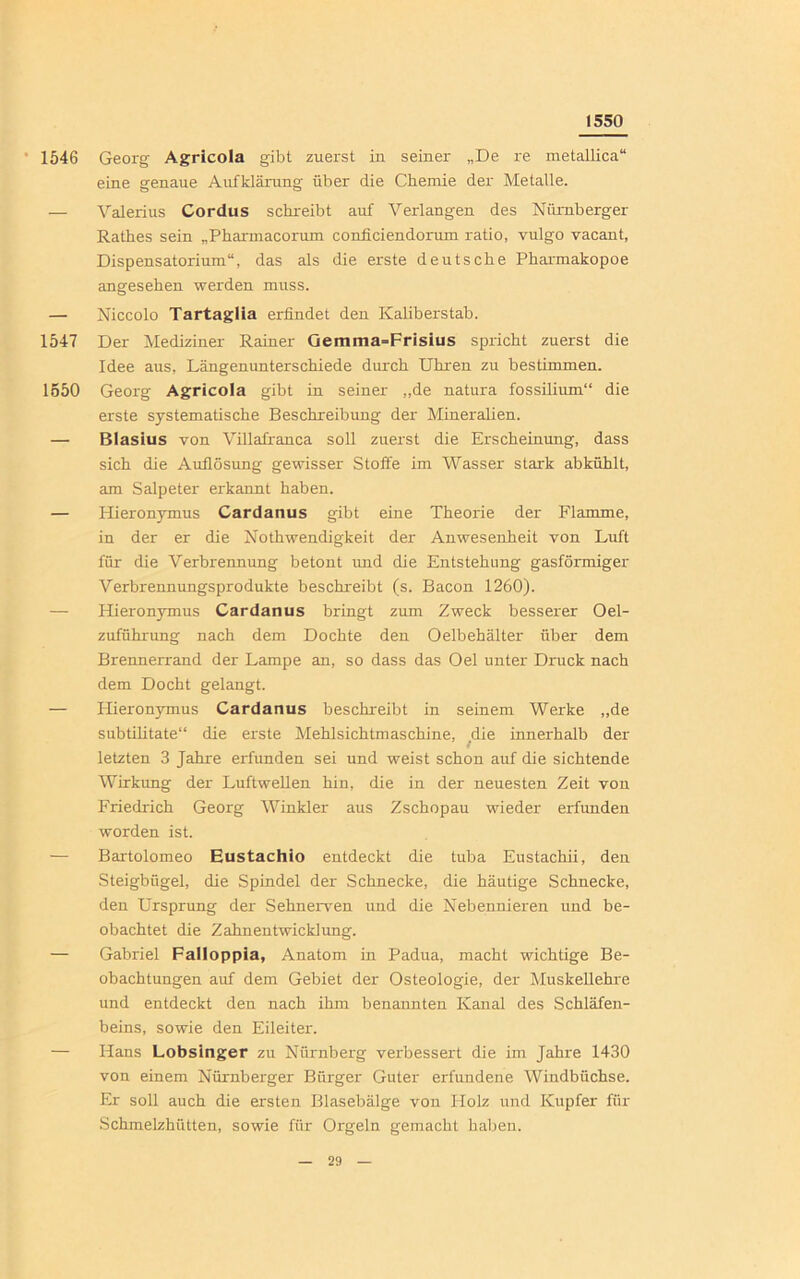 1550 1546 Georg Agricola gibt zuerst in seiner „De re metallica“ eine genaue Aufklärung über die Chemie der Metalle. — Valerius Cordus schreibt auf Verlangen des Nürnberger Rathes sein „Pharinacoruni conficiendorum ratio, vulgo vacant, Dispensatorium“, das als die erste deutsche Pharmakopoe angesehen werden muss. — Niccolo Tartaglia erfindet den Kaliberstab. 1547 Der Mediziner Rainer Gemma=Frisius spricht zuerst die Idee aus, Längenunterschiede durch Uhren zu bestimmen. 1550 Georg Agricola gibt in seiner „de natura fossilium“ die erste systematische Beschreibung der Mineralien. — Blasius von Villafranca soll zuerst die Erscheinung, dass sich die Auflösung gewisser Stoffe im Wasser stark ab kühlt, am Salpeter erkannt haben. — Hieronymus Cardanus gibt eine Theorie der Flamme, in der er die Nothwendigkeit der Anwesenheit von Luft für die Verbrennung betont und die Entstehung gasförmiger Verbrennungsprodukte beschreibt (s. Bacon 1260). — Hieronymus Cardanus bringt zum Zweck besserer Oel- zuführung nach dem Dochte den Oelbehälter über dem Brennerrand der Lampe an, so dass das Oel unter Druck nach dem Docht gelangt. — Hieronymus Cardanus beschreibt in seinem Werke „de subtilitate“ die erste Mehlsichtmaschine, die innerhalb der letzten 3 Jahre erfunden sei und weist schon auf die sichtende Wirkung der Luftwellen hin, die in der neuesten Zeit von Friedrich Georg Winkler aus Zschopau wieder erfunden worden ist. — Bartolomeo Eustachlo entdeckt die tuba Eustachii, den Steigbügel, die Spindel der Schnecke, die häutige Schnecke, den Ursprung der Sehnerven und die Nebennieren und be- obachtet die Zahnentwicklung. — Gabriel Falloppia, Anatom in Padua, macht wichtige Be- obachtungen auf dem Gebiet der Osteologie, der Muskellehre und entdeckt den nach ihm benannten Kanal des Schläfen- beins, sowie den Eileiter. — Hans Lobsinger zu Nürnberg verbessert die im Jahre 1430 von einem Nürnberger Bürger Guter erfundene Windbüchse. Er soll auch die ersten Blasebälge von Holz und Kupfer für Schmelzhütten, sowie für Orgeln gemacht haben.