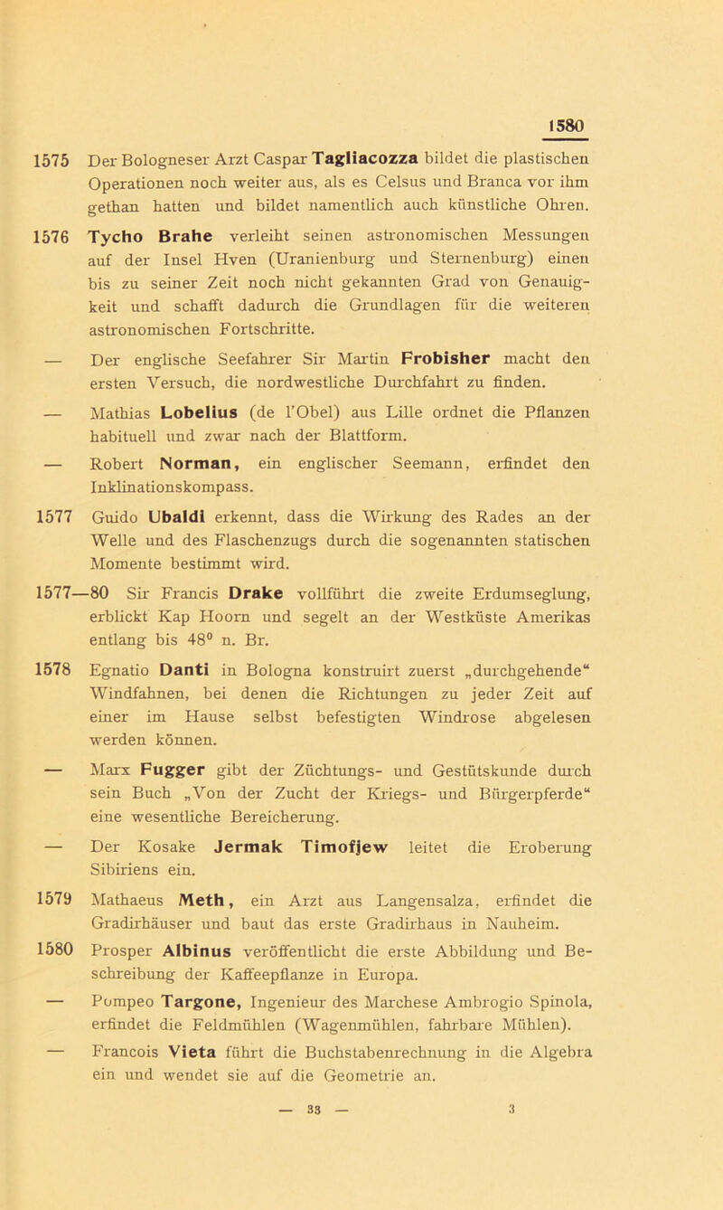 1580 1575 Der Bologneser Arzt Caspar Tagliacozza bildet die plastischen Operationen noch weiter aus, als es Celsus und Branca vor ihm gethan hatten und bildet namentlich auch künstliche Ohren. 1576 Tycho Brahe verleiht seinen astronomischen Messungen auf der Insel Hven (Uranienburg und Sternenburg) einen bis zu seiner Zeit noch nicht gekannten Grad von Genauig- keit und schafft dadurch die Grundlagen für die weiteren astronomischen Fortschritte. — Der englische Seefahrer Sir Martin Frobisher macht den ersten Versuch, die nordwestliche Durchfahrt zu finden. — Mathias Lobelius (de l’Obel) aus Lille ordnet die Pflanzen habituell und zwar nach der Blattform. — Robert Norman, ein englischer Seemann, erfindet den Inklinationskompass. 1577 Guido Ubaldi erkennt, dass die Wirkung des Rades an der Welle und des Flaschenzugs durch die sogenannten statischen Momente bestimmt wird. 1577—80 Sir Francis Drake vollführt die zweite Erdumseglung, erblickt Kap Hoorn und segelt an der Westküste Amerikas entlang bis 48° n. Br. 1578 Egnatio Danti in Bologna konstruirt zuerst „durchgehende“ Windfahnen, bei denen die Richtungen zu jeder Zeit auf einer im Hause selbst befestigten Windrose abgelesen werden können. — Marx Fugger gibt der Züchtungs- und Gestütskunde durch sein Buch „Von der Zucht der Kriegs- und Bürgerpferde“ eine wesentliche Bereicherung. — Der Kosake Jermak Timofjew leitet die Eroberung Sibiriens ein. 1579 Mathaeus Meth, ein Arzt aus Langensalza, erfindet die Gradirhäuser und baut das erste Gradirhaus in Nauheim. 1580 Prosper Albinus veröffentlicht die erste Abbildung und Be- schreibung der Kaffeepflanze in Europa. — Pompeo Targone, Ingenieur des Marchese Ambrogio Spinola, erfindet die Feldmühlen (Wagenmühlen, fahrbare Mühlen). — Francois Vieta führt die Buchstabenrechnung in die Algebra ein und wendet sie auf die Geometrie an.