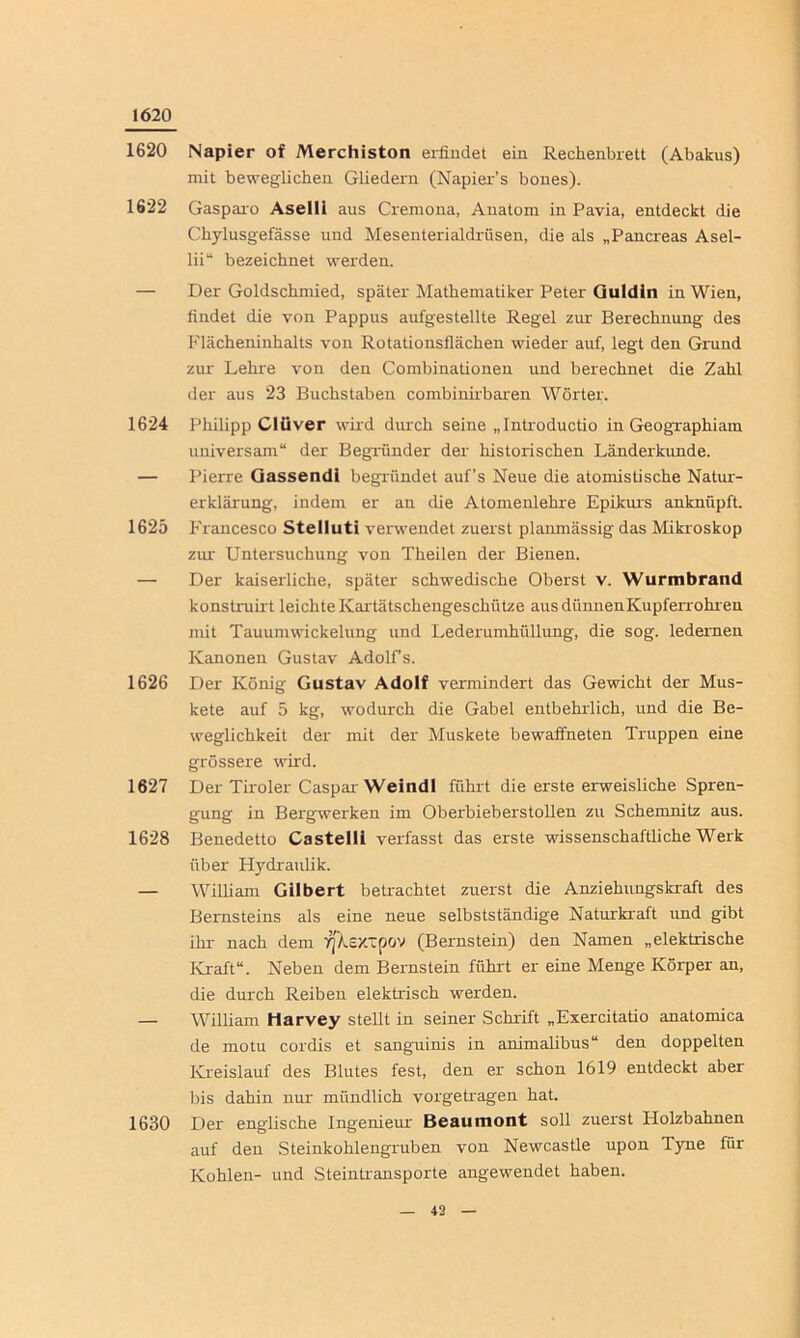 1620 1620 Napier of Merchiston erfindet ein Rechenbrett (Abakus) mit beweglichen Gliedern (Napier’s bones). 1622 Gasparo Aselli aus Cremona, Anatom in Pavia, entdeckt die Chylusgefässe und Mesenterialdrüsen, die als „Pancreas Asel- lii“ bezeichnet werden. — Der Goldschmied, später Mathematiker Peter Guldln in Wien, findet die von Pappus aufgestellte Regel zur Berechnung des Flächeninhalts von Rotationsflächen wieder auf, legt den Grund zur Lehre von den Combinationen und berechnet die Zahl der aus 23 Buchstaben combinirbaren Wörter. 1624 Philipp Clüver wird durch seine „Introductio in Geographiam universam“ der Begründer der historischen Länderkunde. — Pierre Gassendi begründet auf’s Neue die atomistische Natur- erklärung, indem er an die Atomenlehre Epikurs anknüpft. 1625 Francesco Stelluti verwendet zuerst planmässig das Mikroskop zur Untersuchung von Theilen der Bienen. — Der kaiserliche, später schwedische Oberst v. Wurmbrand konstruirt leichte Kartätschengeschütze aus dünnen Kupferrohren mit Tauumwickelung und Lederumhüllung, die sog. ledernen Kanonen Gustav Adolfs. 1626 Der König Gustav Adolf vermindert das Gewicht der Mus- kete auf 5 kg, wodurch die Gabel entbehrlich, und die Be- weglichkeit der mit der Muskete bewaffneten Truppen eine grössere wird. 1627 Der Tiroler Caspar Weindl führt die erste erweisliche Spren- gung in Bergwerken im Oberbieberstollen zu Schemnitz aus. 1628 Benedetto Castelli verfasst das erste wissenschaftliche Werk über Hydraulik. — William Gilbert betrachtet zuerst die Anziehungskraft des Bernsteins als eine neue selbstständige Naturkraft und gibt ihr nach dem TjXextpov (Bernstein) den Namen „elektrische Kraft“. Neben dem Bernstein führt er eine Menge Körper an, die durch Reiben elektrisch werden. — William Harvey stellt in seiner Schrift „Exercitatio anatomica de motu cordis et sanguinis in animalibus“ den doppelten Kreislauf des Blutes fest, den er schon 1619 entdeckt aber bis dahin nur mündlich vorgetragen hat. 1630 Der englische Ingenieur Beaumont soll zuerst Holzbahnen auf den Steinkohlengruben von Newcastle upon Tyne für Kohlen- und Steintransporte angewendet haben.