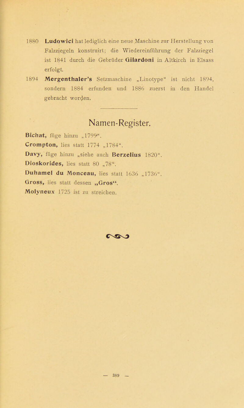 1880 Ludowici hat lediglich eine neue Maschine zur Herstellung von Falzziegeln konstruirt; die Wiedereinführung der Falzziegel ist 1841 durch die Gebrüder Gilardoni in Altkirch in Eisass erfolgt. 1894 Mergenthaler’s Setzmaschine „Linotype“ ist nicht 1894, sondern 1884 erfunden und 1886 zuerst in den Handel gebracht worden. Namen-Register. Bichat, füge hinzu „1799*. Crompton, lies statt 1774 „1784“. Davy, füge hinzu „siehe auch Berzelius 1820“. Dioskorides, lies statt 80 „78“. Duhamel du Monceau, lies statt 1636 „1736“. Gross, lies statt dessen „Gros“. Molyneux 1725 ist zu streichen. CNÖS3
