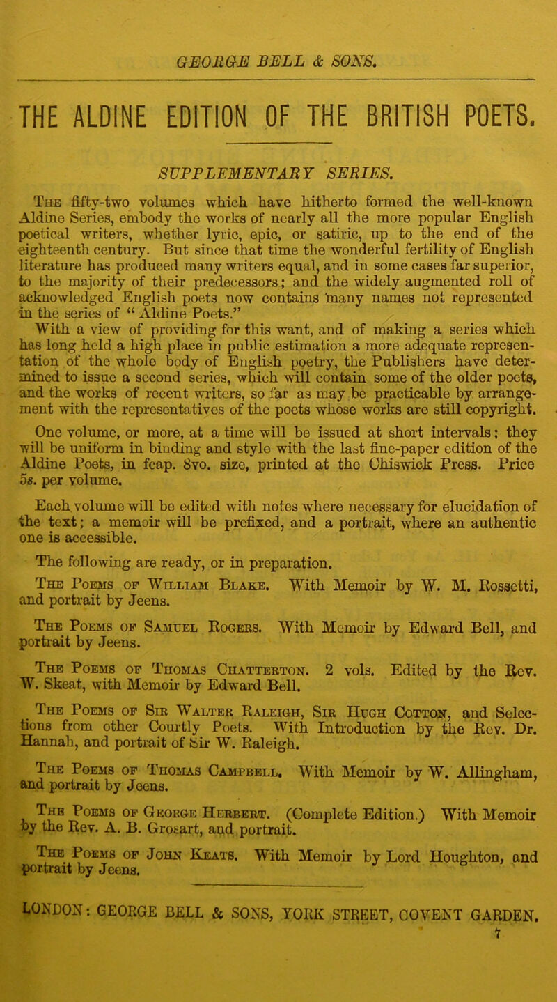 THE ALDINE EDITION OF THE BRITISH POETS, SUPPLEMENTARY SERIES. The fifty-two volumes which have hitherto formed the well-known Aldine Series, embody the works of nearly all the more popular English poetical writers, whether lyric, epic, or satiric, up to the end of the eighteenth century. But since that time the wonderful fertility of English literature has produced many writers equal, and in some cases far superior, to the majority of their predecessors ; and the widely augmented roll of acknowledged English poets now contains 'many names not represented in the series of “ Aldine Poets.” With a view of providing for this want, and of making a series which has long held a high place in public estimation a more adequate represen- tation of the whole body of English poetry, the Publishers have deter- mined to issue a second series, which will contain some of the older poets, and the works of recent writers, so far as may be practicable by arrange- ment with the representatives of the poets whose works are still copyright. One volume, or more, at a time will be issued at short intervals; they will be uniform in binding and style with the last fine-paper edition of the Aldine Poets, in fcap. 8vo. size, printed at the Chiswick Press. Price 5s. per volume. Each volume will be edited with notes where necessary for elucidation of the text; a memoir will be prefixed, and a portrait, where an authentic one is accessible. The following are ready, or in preparation. The Poems of William Blake. With Memoir by W. M. Rossetti, and portrait by Jeens. The Poems of Samuel Rogers. With Memoir by Edward Bell, and portrait by Jeens. The Poems of Thomas Chatterton. 2 vols. Edited by the Rev. W. Skeat, with Memoir by Edward Bell. _ The Poems of Sir Walter Raleigh, Sir Hugh Cotton, and Selec- tions from other Courtly Poets. With Introduction by the Rev. Dr. Hannah, and portrait of Sir W. Raleigh. The Poems of Thomas Campbell, With Memoir by W. Allingham, and portrait by Jeens. The Poems of George Herbert. (Complete Edition.) With Memoir by the Rev. A. B. Grotart, and portrait. The Poems of John Keats. With Memoir by Lord Houghton, and portrait by Jeens. LONDON: GEORGE BELL & SONS, YORK STREET, COVENT GARDEN. i