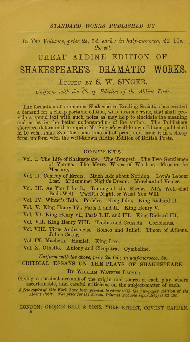 In Ten Volumes, pice 2s. 6d. each; in half-morocco, £2 10s. the set. CHEAP ALDINE EDITION OF SHAKESPEARE’S DRAMATIC WORKS. Edited by S. W. SINGER. # Uniform with the Cheap Edition of the Aldine Poets. The formation of numerous Shakespeare Reading Societies has created a demand for a cheap portable edition, with legible type, that shall pro- vide a sound text with such notes as may help to elucidate the meaning and assist in the better understanding of the author. The Publishers therefore determined to reprint Mr. Singer’s well-known Edition, published in 10 vols., small 8vo., for some time out of print, and issue it in a cheap form; uniform with the well-known Aldine Edition of British Poets. CONTENTS. Yol. I. The Life of Shakespeare. The Tempest. The Two Gentlemen uf Verona. The Merry Wives of Windsor. Measure for Measure. Yol. II. Comedy of Errors. Much Ado about Nothing. Love’s Labour Lost. Midsummer Night’s Dream. Merchant of Venice. Yol. III. As You Like It. Taming of the Shrew. All’s Well -that Ends Well. Twelfth Night, or What You Will. Yol. IY. Winter’s Tale. Pericles. King John. King Richard II. Vol. Y. King Henry IY., Parts I. and II. King Henry Y. Yol. YI. King Henry VI., Parts I. II. and III. King Richard III. Yol. VII. King Henry VIII. Troilus and Cressida. Coriolanus. Yol. VIII. Titus Andronicus. Romeo and Juliet. Timon of Athens. Julius Crnsar. Vol. IX. Macbeth. Hamlet. King Lear. Yol. X. Othello. Antony and Cleopatra. Cymbeline. Uniform with the above, price ‘2s. 6d; in half-morocco, 5s. CRITICAL ESSAYS ON THE PLAYS OF SHAKESPEARE, By William Watkiss Lloyd; Giving a succinct account of the origin and source of each play, where ascertainable, and careful criticisms on the subject-matter of each. A few copies of this Work have been printed to range with the fine-paper Edition qf the Aldine Potts. The price for the Eleven Volumes (jiot sold separately) is £2 15s. LONDON: GEORGE BELL & SONS, YORK STREET, COVENT GARDEN.