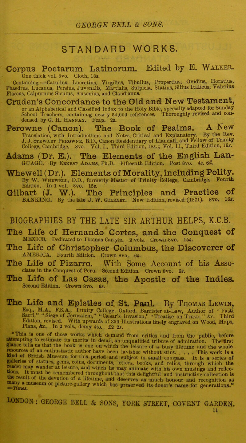 STANDARD WORKS. Corpus Poetarum Latinorum. Edited by E. Walker. One thick vol. 8vo. Cloth, 18s. Containing:—Catullus, Lucretius, Virgillus, Tibullus, Propertius,_ Ovidius, Horatius, Phaedrus, Lucanus, Persius, Juvenalis, Martialis, Sulpicia, Statius, Silius Italicus, Valerius Flaccus, Calpuraius Siculus, Ausonius, and Claudianus. Cruden’s Concordance to the Old and New Testament, or an Alphabetical and Classified Index to the Holy Bible, specially adapted for Sunday School Teachers, containing nearly 54,000 references. Thoroughly revised and con- densed by G. H. Hannay. Fcap. 2s. Perowne (Canon). The Book of Psalms. A New Translation, with Introductions and Notes, Critical and Explanatory. By the Rev. J. J. Stewart Perowne, B.D., Canon Residentiary of LlandafF, and Fellow of Trinity College, Cambridge. 8vo. Yol. I., Third Edition, 18s.; Yol. II., Third Edition, 16s. Adams (Dr. E.). The Elements of the English Lan- GUAGE. By Ernest Adams, Ph.D. Fifteenth Edition. Post 8vo. 4s. 6d. Whewell (Dr.). Elements of Morality, including Polity. By W. Whewell, D.D., formerly Master of Trinity College, Cambridge. Fourth Edition. In 1 vol. 8vo. 15s. Gilbart (J. W.). The Principles and Practice of BANKING. By the late J. W. Gilbart. New Edition, revised (1871). 8vo. 16s. BIOGRAPHIES BY THE LATE SIR ARTHUR HELPS, K.C.B. The Life of Hernando Cortes, and the Conquest of MEXICO. Dedicated to Thomas Carlyle. 2 vols. Crown 8vo. 15s. The Life of Christopher Columbus, the Discoverer of AMERICA. Fourth Edition. Crown 8vo. 6s. The Life of Pizarro. With Some Account of his Asso- ciates in the Conquest of Peru. Second Edition. Crown 8vo. 6s. The Life of Las Casas, the Apostle of the Indies. Second Edition. Crown 8vo. 6s. The Life and Epistles of St. Paul. By Thomas Lewin, Esq., M.A., F.S.A., Trinity College, Oxford, Barrister at-Law, Author of “ Fasti Sacri,” “ Siege of Jerusalem,” “Caisar’s invasion,” “Treatise on Trusts.” &c. Third Edition, revised. With upwards of 350 Illustrations finely engraved on Wood, Maps, Plans, &c. In 2 vols., demy 4to. £2 2s. “This is one of those works which demand from critics and from the public, before attempting to estimate its merits in detail, an unqualified tribute of admiration. The first glance tells us that the t>ook is one on which the leisure of a busy lifetime and the whole resources of an enthusiastic author have been lavished without stint This work is a tond of British Museum lor this period and subject in small compass. It is a series of galleries of statues, gems, coins, documents, letters, books, and relics, through which the reader may wander at leisure, and which he may animate with his own musings and reflec- n ^ remembered throughout that this delightful and Instructive collection is result of the devotiou of a lifetime, and deserves as much honour and recognition as rjJ a museum or picture-gallery which has preserved its donor’s name for generations.” LONDON ; GEORGE BELL & SONS, YORK STREET, COVENT GARDEN.