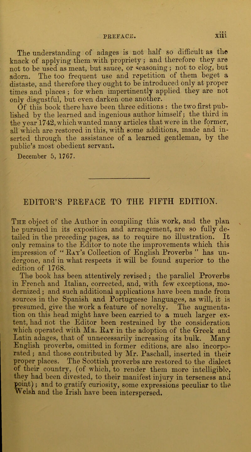 The understanding of adages is not half so difficult as the knack of applying them with propriety ; and therefore they are not to be used as meat, but sauce, or seasoning ; not to clog, but adorn. The too frequent use and repetition of them beget a distaste, and therefore they ought to be introduced only at proper times and places ; for when impertinently applied they are not only disgustful, but even darken one another. Of this book there have been three editions : the two first pub- lished by the learned and ingenious author himself; the third in the year 1742, which wanted many articles that were in the former, all which are restored in this, with some additions, made and in- serted through the assistance of a learned gentleman, by the public’s most obedient servant. December 5, 1767. EDITOR’S PREFACE TO THE FIFTH EDITION. The object of the Author in compiling this work, and the plan he pursued in its exposition and arrangement, are so fully de- tailed in the preceding pages, as to require no illustration. It only remains to the Editor to note the improvements which this impression of “ Rat’s Collection of English Proverbs ” has un- dergone, and in what respects it will be found superior to the edition of 1768. The book has been attentively revised ; the parallel Proverbs in Erench and Italian, corrected, and, with few exceptions, mo- dernized ; and such additional applications have been made from sources in the Spanish and Portuguese languages, as will, it is presumed, give the work a feature of novelty. The augmenta- tion on this head might have been carried to a much larger ex- tent, had not the Editor been restrained by the consideration which operated with Me. Ray in the adoption of the Greek and Latin adages, that of unnecessarily increasing its bulk. Many English proverbs, omitted in former editions, are also incorpo- rated ; and those contributed by Mr. Paschall, inserted in their proper places. The Scottish proverbs are restored to the dialect of their country, (of which, to render them more intelligible, they had been divested, to their manifest injury in terseness and point); and to gratify curiosity, some expressions peculiar to the Welsh and the Irish have been interspersed.