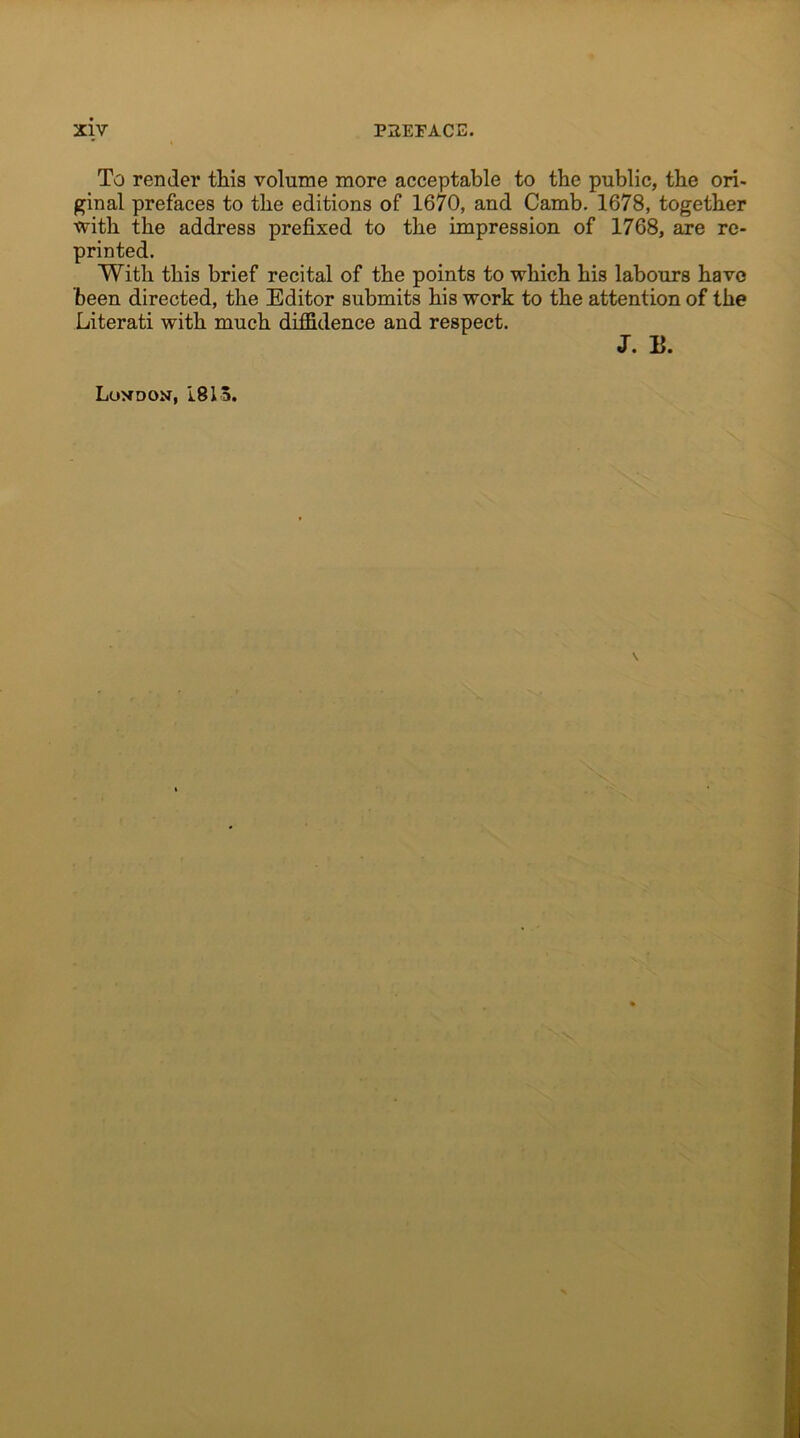 To render this volume more acceptable to the public, the ori- ginal prefaces to the editions of 1670, and Camb. 1678, together with the address prefixed to the impression of 1768, are re- printed. With this brief recital of the points to which his labours have been directed, the Editor submits his work to the attention of the Literati with much diffidence and respect. J. E. London, 1815.