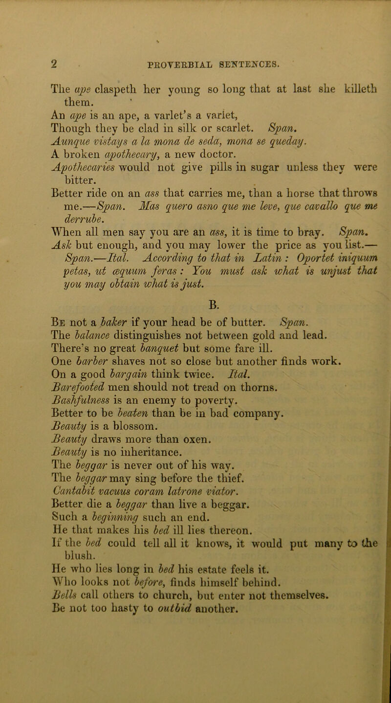 The ape claspetli her young so long that at last she killeth them. An ape is an ape, a varlet’s a variet, Though they be clad in silk or scarlet. Span. Aunque vistays a la mona de seda, mona se queday. A broken apothecary, a new doctor. Apothecaries would not give pills in sugar unless they were bitter. Better ride on an ass that carries me, than a horse that throws me.—Span. Mas quero asno que me leve, que cavallo que me derrube. When all men say you are an ass, it is time to bray. Span. Ash but enough, and you may lower the price as you list.— Span.—Ital. According to that in Latin : Oportet iniquum petas, ut cequum feras: You must ask what is unjust that you may obtain what is just. B. Be not a laker if your head be of butter. Span. The balance distinguishes not between gold and lead. There’s no great banquet but some fare ill. One barber shaves not so close but another finds work. On a good bargain think twice. Ital. Barefooted men should not tread on thorns. Bashfulness is an enemy to poverty. Better to be beaten than be in bad company. Beauty is a blossom. Beauty draws more than oxen. Beauty is no inheritance. The beggar is never out of his way. The beggar may sing before the thief. Cantabit vacuus coram latrone viator. Better die a beggar than live a beggar. Such a beginning such an end. He that makes his bed ill lies thereon. If the bed could tell all it knows, it would put many to the blush. He who lies long in bed his estate feels it. Who looks not before, finds himself behind. Bells call others to church, but enter not themselves. Be not too hasty to outbid another.