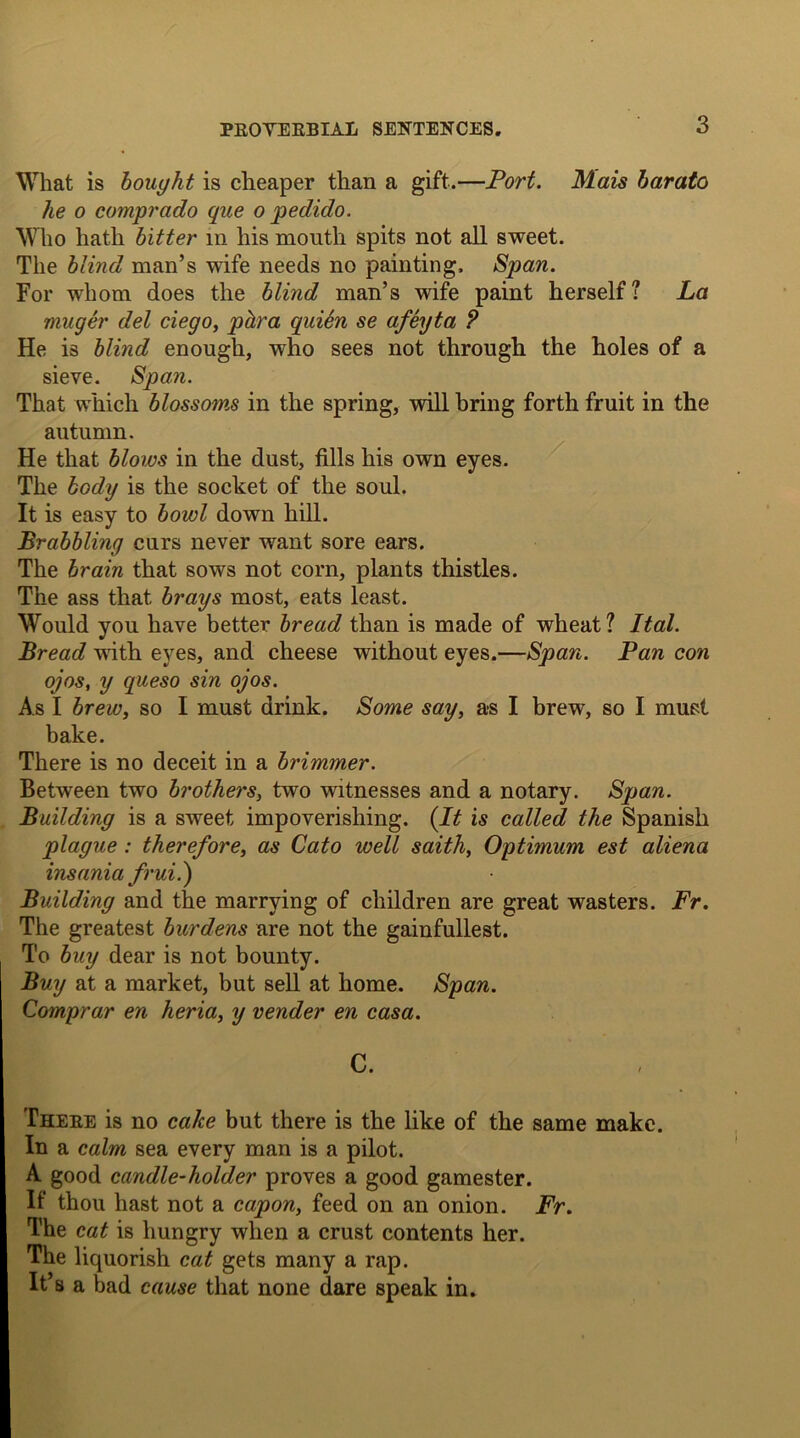 What is bought is cheaper than a gift.—Port. Mais barato he o comprcido que o pedido. Who hath bitter in his mouth spits not all sweet. The blind man’s wife needs no painting. Span. For whom does the blind man’s wife paint herself? La muger del ciego, phra qui6n se afeyta ? He is blind enough, who sees not through the holes of a sieve. Span. That which blossoms in the spring, will bring forth fruit in the autumn. He that blows in the dust, fills his own eyes. The body is the socket of the soul. It is easy to bowl down hill. Brabbling curs never want sore ears. The brain that sows not corn, plants thistles. The ass that brays most, eats least. Would you have better bread than is made of wheat? Ital. Bread with eyes, and cheese without eyes.—Span. Pan con ojos, y queso sin ojos. As I brew, so I must drink. Some say, as I brew, so I must bake. There is no deceit in a brimmer. Between two brothers, two witnesses and a notary. Span. Building is a sweet impoverishing. (It is called the Spanish plague : therefore, as Cato well saith, Optimum est aliena insania frui.) Building and the marrying of children are great wasters. Fr. The greatest burdens are not the gainfullest. To buy dear is not bounty. Buy at a market, but sell at home. Span. Comprar en heria, y vender en casa. C. There is no cake but there is the like of the same make. In a calm sea every man is a pilot. A good candle-holder proves a good gamester. If thou hast not a capon, feed on an onion. Fr. The cat is hungry when a crust contents her. The liquorish cat gets many a rap. It’s a bad cause that none dare speak in.