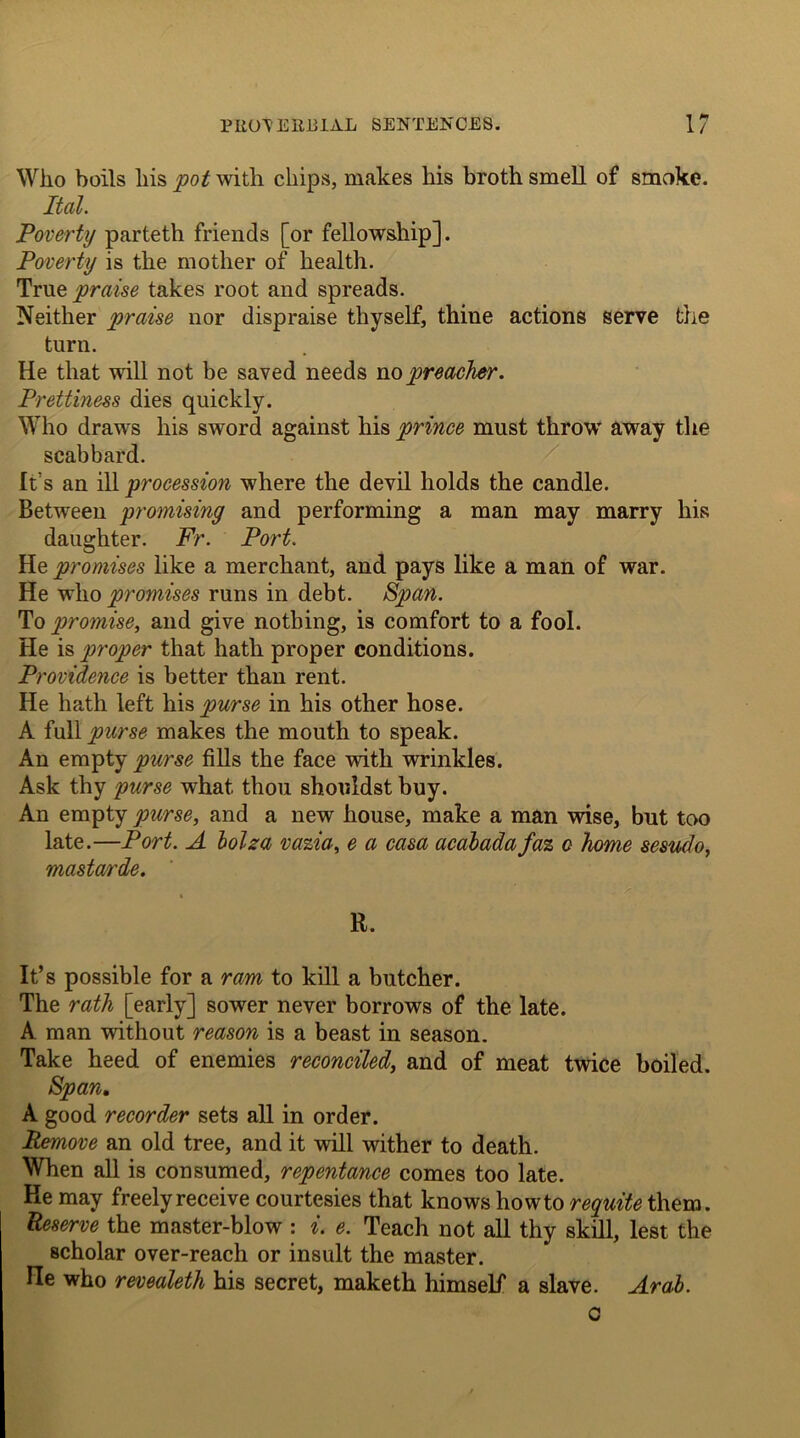 Who boils liis pot with chips, makes his broth smell of smoke. Ital. Poverty parteth friends [or fellowship]. Poverty is the mother of health. True praise takes root and spreads. Neither praise nor dispraise thyself, thine actions serve the turn. He that will not be saved needs no preacher. Prettiness dies quickly. Who draws his sword against his prince must throw away the scabbard. It's an ill procession where the devil holds the candle. Between promising and performing a man may marry his daughter. Fr. Port. He promises like a merchant, and pays like a man of war. He who promises runs in debt. Span. To promise, and give nothing, is comfort to a fool. He is proper that hath proper conditions. Providence is better than rent. He hath left his purse in his other hose. A iwM purse makes the mouth to speak. An empty purse fills the face with wrinkles. Ask thy purse what thou shouldst buy. An empty purse, and a new house, make a man wise, but too late.—Port. A bolza vazia, e a casa acabada faz c home sesudo, mastan'de. R. It’s possible for a ram to kill a butcher. The rath [early] sower never borrows of the late. A man without reason is a beast in season. Take heed of enemies reconciled, and of meat twice boiled. Span. A good recorder sets all in order. Remove an old tree, and it will wither to death. When all is consumed, repentance comes too late. He may freely receive courtesies that knows howto requite them. Reserve the master-blow : i. e. Teach not all thy skill, lest the scholar over-reach or insult the master. He who revealeth his secret, maketh himself a slave. Arab. c