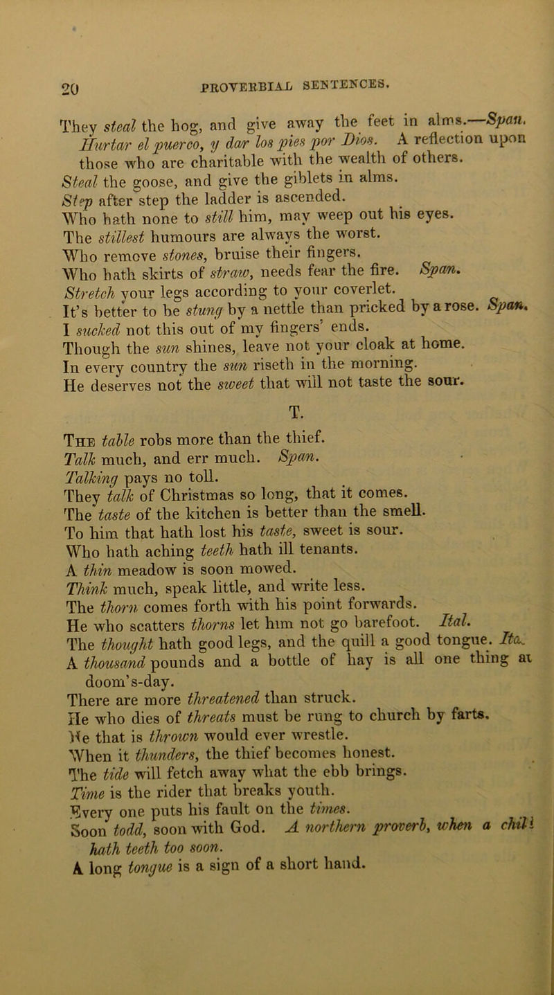 They steal the hog, and give away the feet in alms.-S^m. Ilurtar el puerco, y dar los pies por Dios. A reflection upon those who are charitable with the wrealth of others. Steal the goose, and give the giblets in alms. Step after step the ladder is ascended. Who hath none to still him, may weep out his eyes. The stillest humours are always the worst. Who remove stones, bruise their fingers. Who hath skirts of straw, needs fear the fire. Span. Stretch your legs according to your coverlet. It’s better to be stung by a nettle than pricked by a rose. Span. I sucked not this out of my fingers5 ends. Though the sun shines, leave not your cloak at home. In every country the sun riseth in the morning. He deserves not the sweet that will not taste the sour. T. The table robs more than the thief. Talk much, and err much. Span. Talking pays no toll. They talk of Christmas so long, that it comes. The taste of the kitchen is better than the smell. To him that hath lost his taste, sweet is sour. Who hath aching teeth hath ill tenants. A thin meadow is soon mowed. Think much, speak little, and write less. The thorn comes forth with his point forwards. He who scatters thorns let him not go barefoot. Ital. The thought hath good legs, and the quill a good tongue. ltd. A thousand pounds and a bottle of hay is all one thing ai doom’s-day. There are more threatened than struck. He who dies of threats must be rung to church by farts. Me that is thrown would ever wrestle. When it thunders, the thief becomes honest. The tide will fetch away what the ebb brings. Time is the rider that breaks youth, livery one puts his fault on the times. Soon todd, soon with God. A northern proverb, when a chill hath teeth too soon. A long tongue is a sign of a short hand.