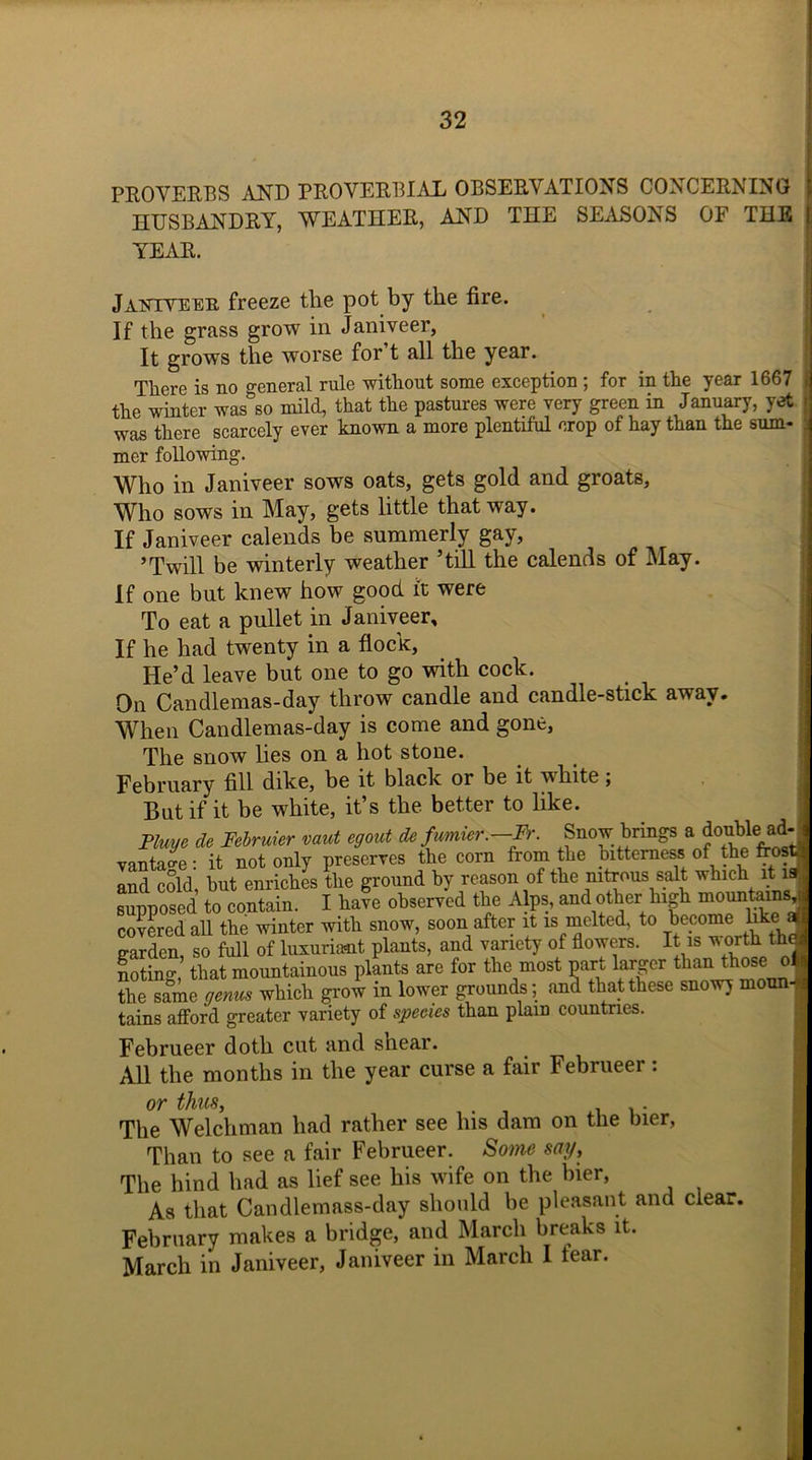 PROVERBS AND PROVERBIAL OBSERVATIONS CONCERNING HUSBANDRY, WEATHER, AND THE SEASONS OF THE j YEAR. Janiyeer freeze the pot by the fire. If the grass grow in Janiveer, It grows the worse for t all the year. There is no general rule without some exception ; for in the year 1667 j the winter was°so mild, that the pastures were very green in January, yet - was there scarcely ever known a more plentiful crop of hay than the sum* , mer following. Who in Janiveer sows oats, gets gold and groats. Who sows in May, gets little that way. If Janiveer calends be summerly gay, ’Twill be winterly weather ’till the calends of May. If one but knew how good, it were To eat a pullet in Janiveer, If he had twenty in a flock, He’d leave but one to go with cock. On Candlemas-day throw candle and candle-stick away. When Candlemas-day is come and gone, The snow lies on a hot stone. February fill dike, be it black or be it white; But if it be white, it’s the better to like. Plum ie Februier mut egout it.fmnier.-Fr. Snow brings a doublemd- vantage : it not only preserves the com from the bitterness of the ftos mi 6 cold hut enriches the ground bv reason of the nitrous salt which it n supposed to contain. I kafe observed the Alps, and other high mountarnsj covered all the winter with snow, soon after it is melted, to become hke aj garden, so full of luxuriant plants, and variety of flowers. It is v orth thej notin-’ that mountainous plants are for the most part larger than those oh the same genus which grow in lower grounds; and that these snowy moun- tains afford greater variety of species than plain countries. Februeer doth cut and shear. All the months in the year curse a fair Februeer: or thus, . The Welchman had rather see his dam on the bier, Than to see a fair Februeer. Some say. The hind had as lief see his wife on the bier, As that Candlemass-day should be pleasant and clear. February makes a bridge, and March breaks it. March in Janiveer, Janiveer in March I fear.