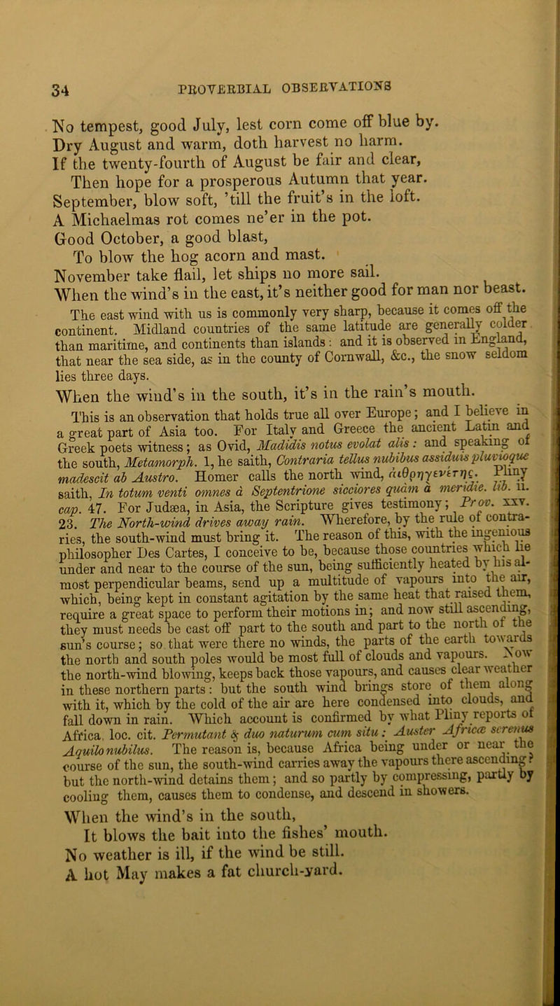 No tempest, good July, lest com come off blue by. Dry August and warm, doth harvest no harm. If the twenty-fourth of August be fair and clear. Then hope for a prosperous Autumn that year. September, blow soft, till the fruit s in the loft. A Michaelmas rot comes ne’er in the pot. Good October, a good blast, To blow the hog acorn and mast. November take flail, let ships no more sail. When the wind’s in the east, it’s neither good for man nor beast. The east wind with us is commonly very sharp, because it comes off the continent. Midland countries of the same latitude are generally colder than maritime, and continents than islands: and it is observed in England, that near the sea side, as in the county of Cornwall, &c., the snow seldom lies three days. When the wind’s in the south, it’s in the rain s mouth. This is an observation that holds true all over Europe; and I beliei e in a great part of Asia too. For Italy and Greece the ancient Latin and Greek poets witness; as Ovid, Madidis notus evolat alis: and speaking o the south, Mctamorph. l,he saith, Contraria teUua nubibus assiduis pluvtoque madescit ab Austro. Homer calls the north wind, cuQpriytvtmc. Pliny saith, In totum venti omnes d Septentrione sicciores quam a mendie. lib. 11. cap. 47. For Judaea, in Asia, the Scripture gives testimony; ^Prov. xxv. 23. The North-wind drives away rain. Wherefore, by the rule ol contra- ries, the south-wind must bring it. The reason of this, with the ingenious philosopher Des Cartes, I conceive to be, because those countries wine le under and near to the course of the sun, being sufficiently heated bi his < - most perpendicular beams, send up a multitude of vapours into the air, which, being kept in constant agitation by the same heat that raised t lem, require a great space to perform their motions in; and now still ascending, they must needs be cast off part to the south and part to the north ol t e sun’s course; so that were there no winds, the parts of the earth towai s the north and south poles would be most full of clouds and vapours. * o\\ the north-wind blowing, keeps back those vapours, and causes cleai weat ler in these northern parts: but the south wind, brings store of them along with it, which by the cold of the air are here condensed into clouds, and fall down in rain. Which account is confirmed by what Pliny reports ot Africa loc. cit. Permutant § duo naturum cum situ : Auster Africa, sireuus Aquilonubilus. The reason is, because Africa being under or near the course of the sun, the south-wind carries away the vapours there ascending, but the north-wind detains them; and so partly by compressing, partly by cooling them, causes them to condense, and descend in showers. When the wind’s in the south, It blows the bait into the fishes’ mouth. No weather is ill, if the wind be still. A hot May makes a fat church-yard.