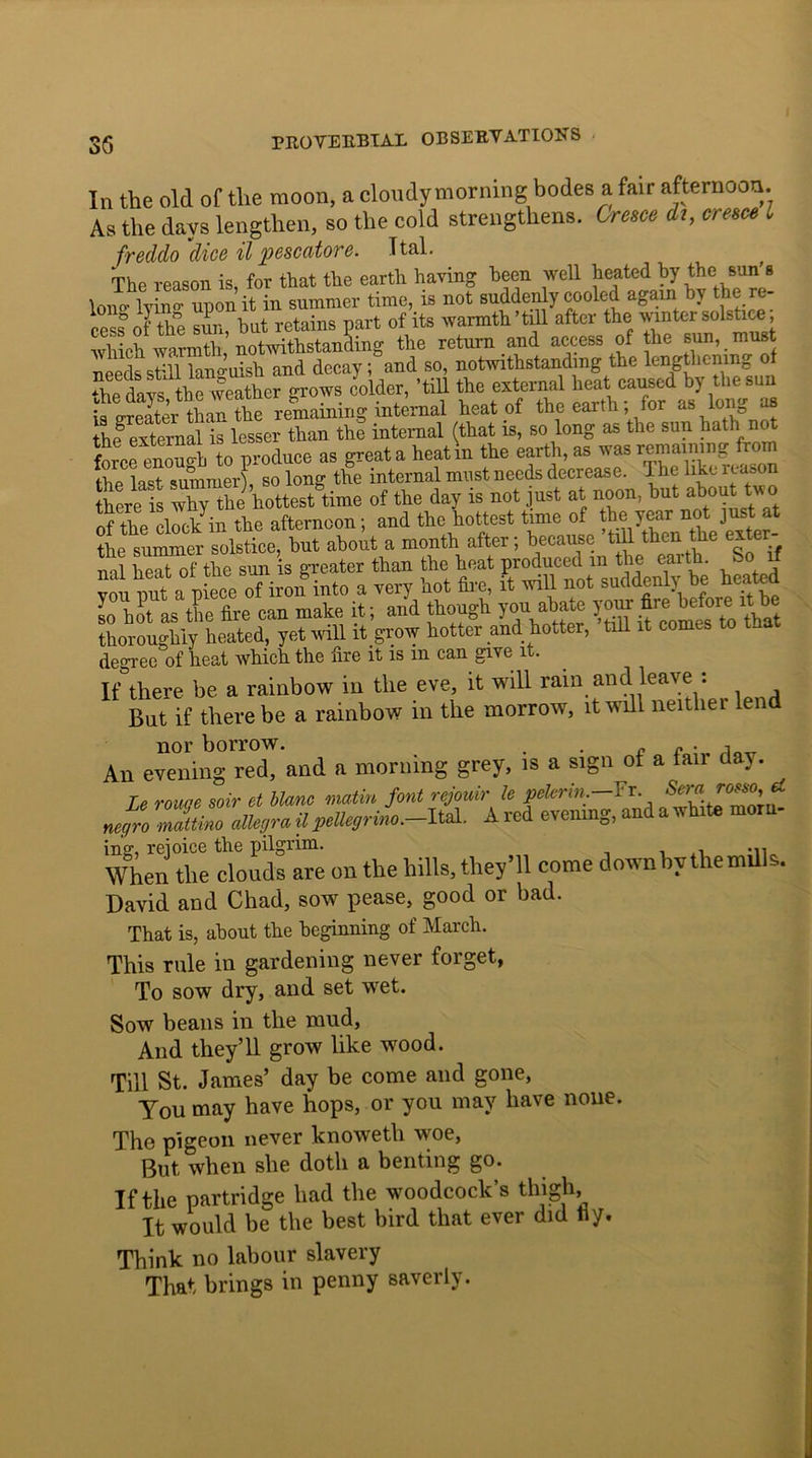 In the old of the moon, a cloudymorning bodes a fair afternoon. As the days lengthen, so the cold strengthens. Cresce it, creme l freddo dice il pcscatore. Ttal. The reason is for that the earth having been well heated by the sun’s W lyino- upon it in summer time, is not suddenly cooled again by the re- cess of the sun, but retains part of its warmth till after the winter solstice, which warmth, notwithstanding the return and access of the sun, _ must needs st'll languish and decay; and so, notwithstanding the lengthening the weather grows colder, ’till the external heat caused by the sun k ilter than the remaining internal beat of the earth- for as long as the external is lesser than the internal (that is, so long as the sun bath no force eno^h to produce as great a heat in the earth, as was remaining from the last summer), so long the internal must needs decrease. The like reason here Xy thi hottest time of the day is not just at noon, but about two Xwinck in the afternoon: and the hottest time of the year not just at the summer solstice, but about a month after; because ’till then the ex er- nal heatof the sun is greater than the heat produced m the earth. So if vou nut a Piece 0f iron into a very hot fire, it will not suddenly be heated lo hit as the fire can make it; and though you abate your fileQ1^re thoroughly heated, yet will it grow hotter and hotter, till it comes to t degree of heat which the fire it is m can give it. If there be a rainbow in the eve, it will rain and leave : ^ But if there be a rainbow in the morrow, it will neither len nor borrow. . . „ r . •, An evening red, and a morning grey, is a sign of a fair day. Le rouge soir et blanc matin font rejouir le pelerin.—Tx negro mattino allegro, il pellegrino.-Ital. A red evening, and a white morn- ing, rejoice the pilgrim. When the clouds are on the hills, they’ll come downbythemills. David and Chad, sow pease, good or bad. That is, about the beginning of March. This rule in gardening never forget, To sow dry, and set wet. Sow beans in the mud, And they’ll grow like wood. Till St. James’ day be come and gone, You may have hops, or you may have none. The pigeon never knoweth woe, But. when she doth a benting go. If the partridge had the woodcock’s thigh, It would be the best bird that ever did iiy. Think no labour slavery That brings in penny saverly.
