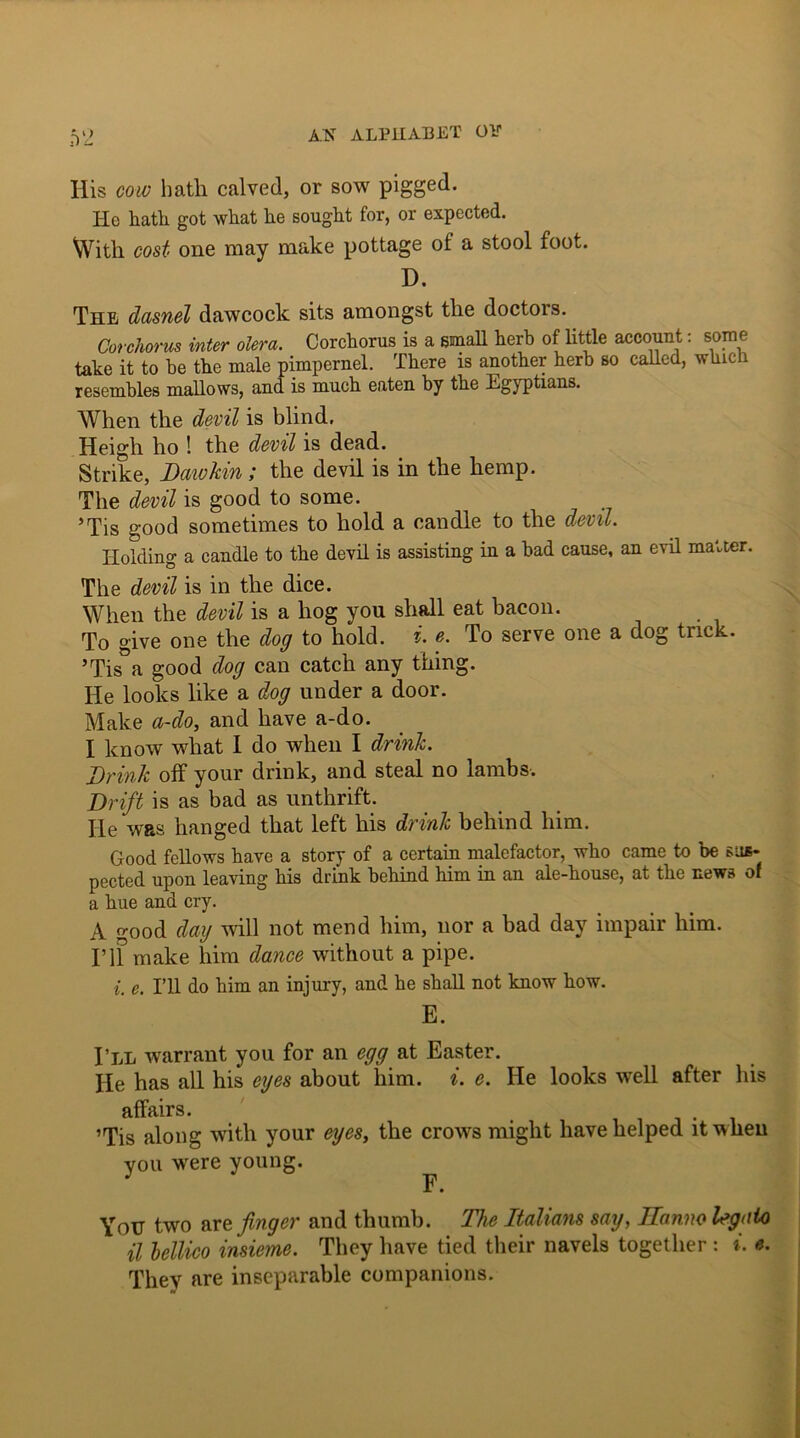 f)2 Ilis cow hath calved, or sow pigged. He hath got what he sought for, or expected. With cost one may make pottage of a stool foot. D. The dasnel dawcock sits amongst the doctors. Corchorus inter olera. Corchorus is a small herb of little account: some take it to he the male pimpernel. There is another herb so called, which resembles mallows, and is much eaten by the Egyptians. When the devil is blind. Heigh ho ! the devil is dead. Strike, Daiokin; the devil is in the hemp. The devil is good to some. _ ’Tis good sometimes to hold a candle to the devil. Holding a candle to the devil is assisting in a had cause, an evil matter. The devil is in the dice. When the devil is a hog you shall eat bacon. To give one the dog to hold. i. e. To serve one a dog trick. ’Tis a good dog can catch any thing. He looks like a dog under a door. Make a-do, and have a-do. I know what I do when I drink. Drink off your drink, and steal no lambs. Drift is as bad as unthrift. He was hanged that left his drink behind him. Good fellows have a story of a certain malefactor, who came to be sus- pected upon leaving his drink behind him in an ale-house, at the news of a hue and cry. A good day will not mend him, nor a bad day impair him. I’ll make him dance without a pipe. i. e. I’ll do him an injury, and he shall not know how. E. I’ll warrant you for an egg at Easter. He has all his eyes about him. i. e. He looks well after his affairs. ’Tis along with your eyes, the crows might have helped it when vou were young. ; F. Yotr two are finger and thumb. The Italians say, Jlanno legato il bellico insieme. They have tied their navels together : i. e. They are inseparable companions.