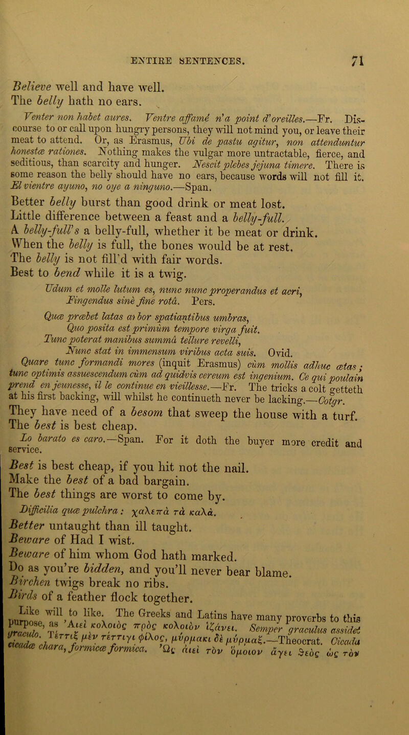 Believe well and have well. The belly hath no ears. Venter non habet aures. Ventre affamd n'a point d'oreilles.—Fr. Dis- course to or call upon hungry persons, they will not mind you, or leave their meat to attend. Or, as Erasmus, JJbi de pcistu agitur, non attendu/ntur honesta rationes. Nothing makes the vulgar more untractable, fierce, and seditious, than scarcity and hunger. Nescit plebes jejuna timere. There is 6ome reason the belly should have no ears, because words will not fill it. El vientre ayuno, no oye a ninguno.—Span. Better belly burst than good drink or meat lost. Little difference between a feast and a belly-full. A. belly-full’s a belly-full, whether it be meat or drink. When the belly is full, the bones would be at rest. The belly is not fill'd with fair words. Best to bend wThile it is a twig. Udum et molle lutum es, nunc nunc properandus et acri, Fingendus sine fine rota. Pers. Quce prcebet latas afi bor spatiantibus umbras, Quo posita est primum tempore virga fuit. Tunc poterat manibus summu tellure revelli, Nunc stat in immensum viribus acta suis. Ovid. Quare tunc formandi mores (inquit Erasmus) cum mollis adhuc cetas; tunc optimis assuescendum cum ad quidvis cereum est ingenium. Ce qui poulain prend enjeunesse, il le continue en vieillesse.—Fr. The tricks a colt o-etteth at his first backing, will whilst he continueth never be lacking.—(Mgr. They have need of a besom that sweep the house with a turf. The best is best cheap. To barato es caro.—Span. For it doth the buyer more credit and service. Best is best cheap, if you hit not the nail. Make the best of a bad bargain. The best things are worst to come by. Bifficilia quaepulclira : x^Xitvcl to. icaXd. Better untaught than ill taught. Beware of Had I wist. Beware of him whom God hath marked. Bo as you’re bidden, and you’ll never bear blame. Birchen twigs break no ribs. Birds of a feather flock together. purpose a!1 >4° likci Thc °reeks •,Ild Lat/i,ls lia'-e many proverbs to this 2 ’ •?“ «*?•»>' KAvu. Semper graculus assulet E“Ai 17 f TS7‘r‘ to pvpua£.—Theocrat. Ciemla “ chan, formica formica. ’Qt mu Tbv ipoiov ayu iujc uc rot