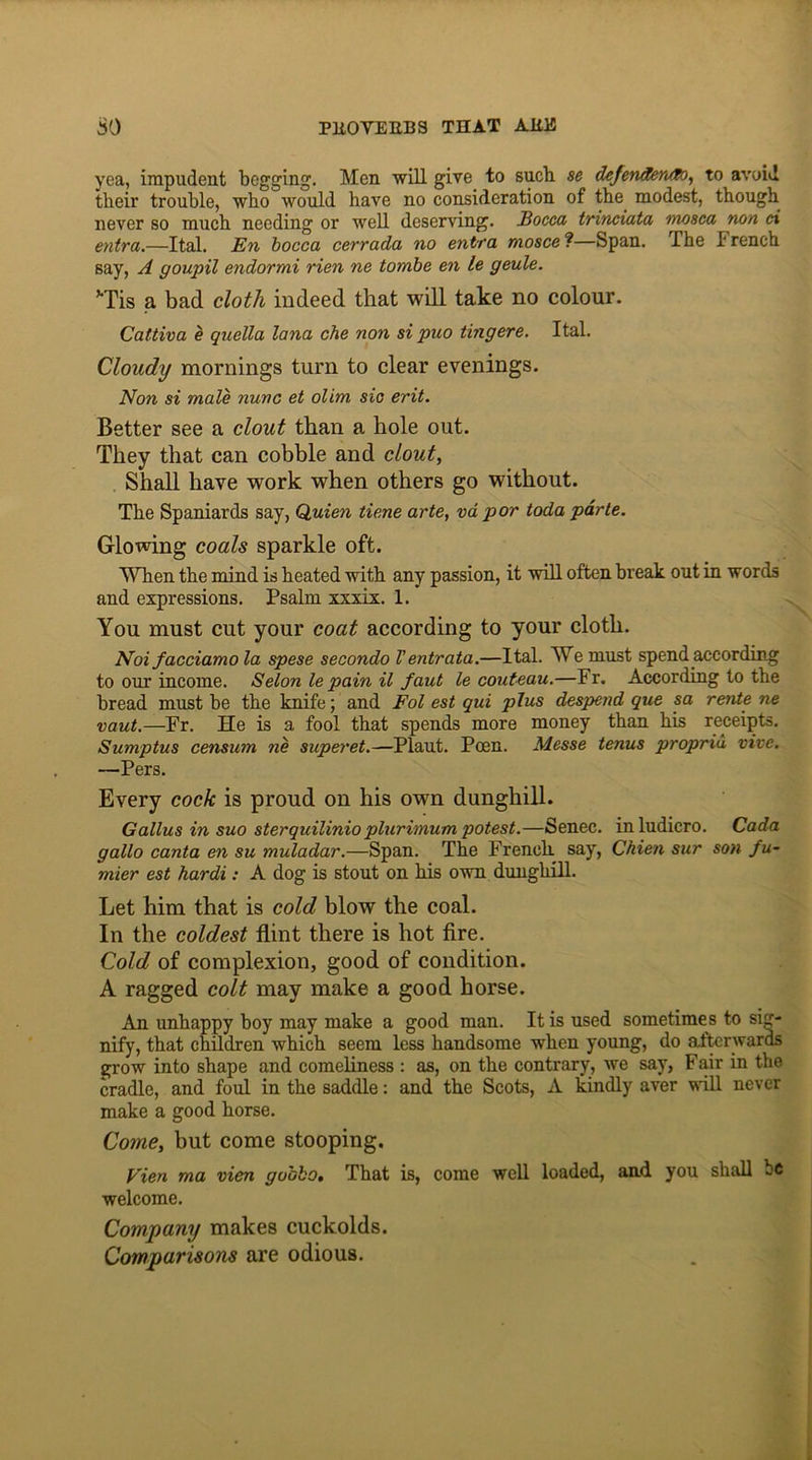 yea, impudent begging. Men will give to sucb se defenderuto, to avoid their trouble, who would have no consideration of the. modest, though never so much needing or well deserving. Bocca trinciata mosca non ci entra.—Ital. En bocca cerrada no entra mosce ?—Span. The F rench say, A goupil endormi rien ne tombe en le geule. vTis a bad cloth indeed that will take no colour. Cattiva e quella lana che non si puo tingere. Ital. Cloudy mornings turn to clear evenings. Non si male nunc et olim sic erit. Better see a clout than a hole out. They that can cobble and clout, Shall have work when others go without. The Spaniards say, Quien tie.ne arte, vd por toda parte. Glowing coals sparkle oft. When the mind is heated with any passion, it will often break out in words and expressions. Psalm xxxix. 1. You must cut your coat according to your cloth. Noi facciamo la spese secondo Ventrata.—Ital. We must spend according to our income. Selon le pain il faut le couteau.—Fr. According to the bread must be the knife; and Fol est qui plus despend que sa rente ne vaut.—Fr. He is a fool that spends more money than his receipts. Sumptus censum ne superet.—Plaut. Poen. Messe tenus propria vive. —Pers. Every cock is proud on his own dunghill. Galius in suo sterquilinioplurimum potest.—Senec. inludicro. Cada gallo canta en su muladar.—Span. The French, say, Chien sur son fu- mier est hardi: A dog is stout on his own dunghill. Let him that is cold blow the coal. In the coldest flint there is hot fire. Cold of complexion, good of condition. A ragged colt may make a good horse. An unhappy boy may make a good man. It is used sometimes to sig- nify, that children which seem less handsome when young, do afterwards grow into shape and comeliness : as, on the contrary, we say, Fair in the cradle, and foul in the saddle: and the Scots, A kindly aver will never make a good horse. Come, but come stooping. Vien ma vien go'obo. That is, come well loaded, and you shall be welcome. Company makes cuckolds. Comparisons are odious.