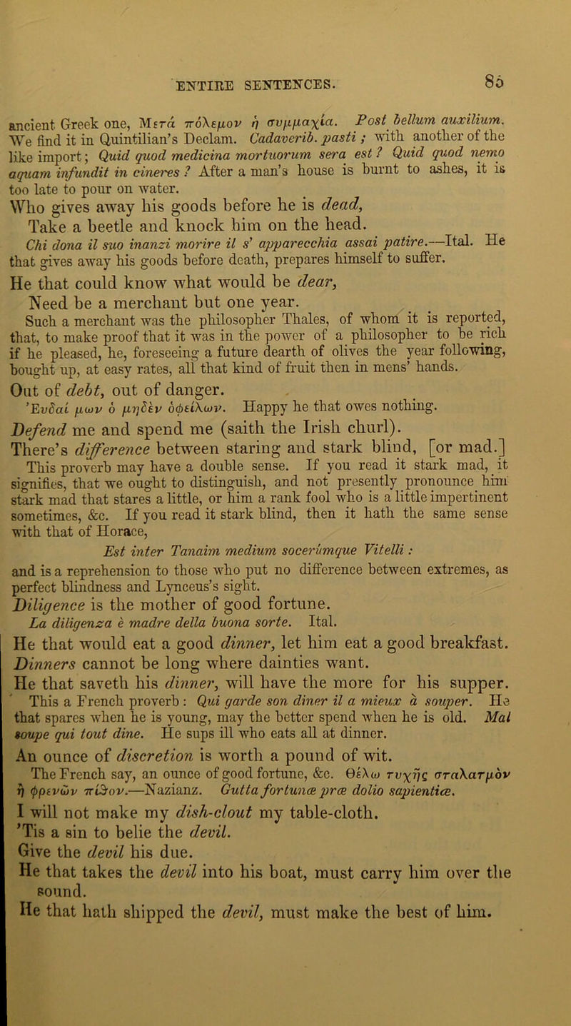 86 ancient Greek one, Msrd ttoXe/iov ft uvppa-^ia. Posthelium, auxilium. We find it in Quintilian’s Declam. Cadaverib. pasti; with another of the like import; Quid quod medicina mortuorum sera est ? Quid quod nemo aquam infundit in cineres ? After a man’s house is burnt to ashes, it is too late to pour on water. Who gives away his goods before he is dead, Take a beetle and knock him on the head. Chi dona il suo inanzi morire it s’ apparecchia assai patire.—Ital. He that gives away his goods before death, prepares himself to suffer. He that could know what would be dear, Need be a merchant but one year. Such a merchant was the philosopher Thales, of whom it is reported, that, to make proof that it was in the power of a philosopher to he rich if he pleased, he, foreseeing a future dearth of olives the year following, bought up, at easy rates, all that kind of fruit then in mens’ hands. Out of debt, out of danger. ’Evdai pcuv 6 pqdev o<bu)W. Happy he that owes nothing. Defend me and spend me (saith the Irish churl). There’s difference between staring and stark blind, [or mad.] This proverb may have a double sense. If you read it stark mad, it signifies, that we ought to distinguish, and not presently pronounce him stark mad that stares a little, or him a rank fool who is a little impertinent sometimes, &c. If you read it stark blind, then it hath the same sense with that of Horace, Est inter Tanaim medium socerumque Vitelli: and is a reprehension to those who put no difference between extremes, as perfect blindness and Lynceus’s sight. Diligence is the mother of good fortune. La diligenza e madre della buona sorte. Ital. He that would eat a good dinner, let him eat a good breakfast. Dinners cannot be long where dainties want. He that saveth his dinner, will have the more for his supper. This a French proverb : Qui garde son diner il a mieux a souper. He that spares when he is young, may the better spend when he is old. Mai soupe qui tout dine. He sups ill who eats all at dinner. An ounce of discretion is worth a pound of wit. The French say, an ounce of good fortune, &c. BsXuj (rraXarpov ft <pptvu>v 7r'iSov.—Nazianz. Gutta fortunes pros dolio sapientice. I will not make my dish-clout my table-cloth. ’Tis a sin to belie the devil. Give the devil his due. He that takes the devil into his boat, must carry him over the sound. He that hath shipped the devil, must make the best of him.