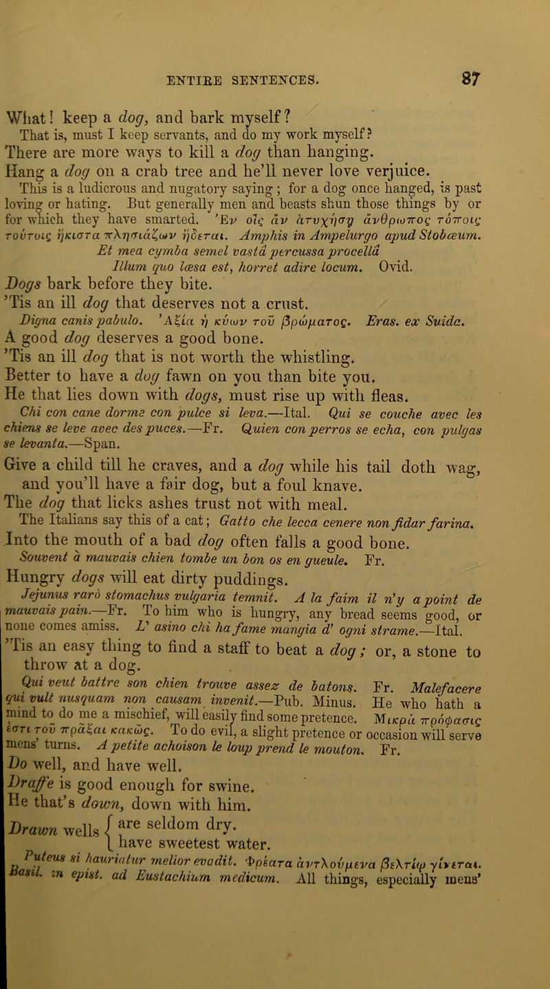 What! keep a dog, and bark myself? That is, must I keep servants, and do my work myself ? There are more ways to kill a dog than hanging. Hang a dog on a crab tree and he’ll never love verjuice. This is a ludicrous and nugatory saying ; for a dog once hanged, is past loving or hating. But generally men and beasts shun those things by or for which they have smarted. ’Ev ole civ arvxv^y dv6pto7roi; tottoiq tovtoiq ijiuara -rXrjaiaZidv ijderui. Amphis in Ampelurgo apud Stobceum. Et mea cymba semel vastd percussa procelld Ilium quo Icesa est, horret adire locum. Ovid. Dogs bark before they bite. ’Tis an ill dog that deserves not a crust. Eigna canis pabulo. i\ kvidv too fipwyciToc. Eras, ex' Suida. A good dog deserves a good bone. ’Tis an ill dog that is not worth the whistling. Better to have a dog fawn on you than bite you. He that lies down with dogs, must rise up with fleas. Chi con cane dorme con pulce si leva.—Ital. Qui se couche avec les chiens se leve avec des puces.—Fr. Quien con p err os se echa, con pulgas se levanta.—Span. Give a child till he craves, and a dog while liis tail doth wag, and you’ll have a fair dog, but a foul knave. The dog that licks ashes trust not with meal. The Italians say this of a cat; Gatto che lecca cenere non fidar farina. Into the mouth of a bad dog often falls a good bone. Souvent a mauvais chien tombe un bon os en gueule. Fr. Hungry dogs will eat dirty puddings. Jejunus rard stomachus yulgaria temnit. A la faim il n’y a point de mauvais pain.—-Ft. To him who is hungry, any bread seems good, or none comes amiss. V asino chi ha fame mangia d’ ogni strame.—Ital. lis an easy thing to find a staff to beat a dog ; or, a stone to throw at a dog. Qui veut battre son chien trouve assez de batons. Fr. Malefacere qui vult nusquam non causam invenit.—Pub. Minus. He who hath a mind to do me a mischief, will easily find some pretence. Mucpd Trpb^aaiq tort too 7Tpa^ai kaiciog. To do evil, a slight pretence or occasion will serve mens turns. A petite achoison le loup prend le mouton. Fr. Do well, and have well. Draffe is good enough for swine. He that’8 down, down with him. Drawn wells { ?re seldora dry- [ have sweetest water. Puteus si hauriatur melior evadit. Fpsara avrXovpeva fltXTitp ytVtrai. ast. .n epist. ad Eustachium modicum. All things, especially mens’