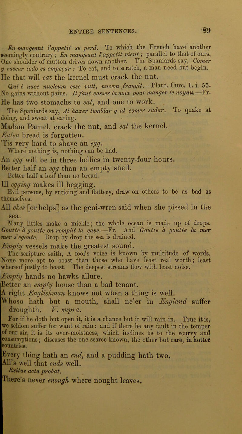 En mangeant Vappetit se perd. To which the French have another seemingly contrary; En mangeant Vappetit vient; parallel to that of ours, One shoulder of mutton drives down another. The Spaniards say, Comer y rascar iodo es empeqar : To eat, and to scratch, a man need hut begin. He that will eat the kernel must crack the nut. Qui e nuce nucleum esse vult, nucem frangit.—Plaut. Cure. 1. i. 55- No gains without pains. Ilfaut casser la noix pour manger le noyau.—Fr. He has two stomachs to eat, and one to work. , The Spaniards say, Al hazer temblar y al comer sudar. To quake at doing, and sweat at eating. Madam Parnel, crack the nut, and eat the kernel. Eaten bread is forgotten. ’Tis very hard to shave an egg. Where nothing is, nothing can he had. An egg will be in three bellies in twenty-four hours. Better half an egg than an empty shell. Better half a loaf than no bread. Ill egging makes ill begging. Evil persons, by enticing and flattery, draw on others to be as bad as themselves. All eJces [or helps] as the geni-wren said when she pissed in the sea. Many littles make a mickle; the whole ocean is made up of drops. Goutte a goutte on remplit la cave.—Fr. And Goutte a goutte la mer mer s eg out e. Drop by drop the sea is drained. Empty vessels make the greatest sound. The scripture saith, A fool’s voice is known by multitude of words. None more apt to boast than those who have least real worth; least whereof justly to boast. The deepest streams flow with least noise. Empty hands no hawks allure. Better an empty house than a bad tenant. A right Englishman knows not when a thing is well. Whoso hath but a mouth, shall ne’er in England suffer droughth. V. supra. For if he doth hut open it, it is a chance but it will rain in. True it is, we seldom suffer for want of rain: and if there be any fault in the temper of our air, it is its over-moistness, which inclines us to the scurvy and consumptions; diseases the one scarce known, the other hut rare, in hotter countries. Every thing hath an end, and a pudding hath two. All’s well that ends well. Exitus acta probat. There’s never enough where nought leaves.