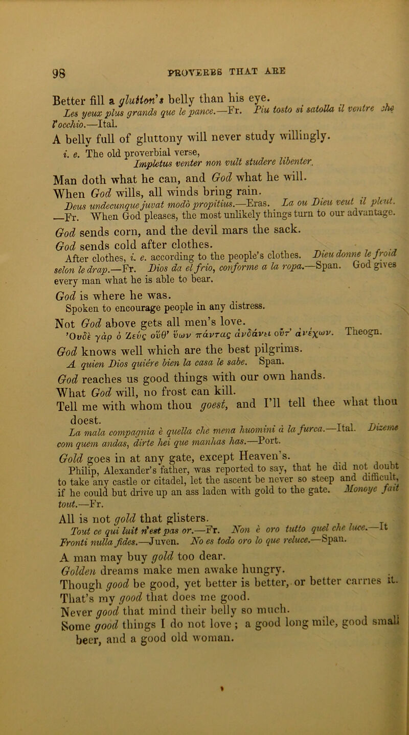 Better fill a glutton s belly than bis eye. les yeux plus grands que le pance.— Fr. Fiu tosto si satolla 11 ventre ilu V occhio.—I tab A belly full of gluttony will never study willingly. i. e. The old proverbial verse, Impletus venter non vult studere libenter_ Man doth what he can, and God what he will. When God wills, all winds bring rain. Deus undecunquejuvat modo propitius.—Eras. La ou Dieu veut il ph ut. _Fr. When God pleases, the most unlikely things turn to our advantage. God sends corn, and the devil mars the sack. God sends cold after clothes. . .. After clothes, i. e. according to the people’s clothes. Dteudonne le Jroia selon le drap— Fr. Dios da elfrio, conforme a la ropa.—Span. God gives every man what he is able to bear. God is where he was. Spoken to encourage people in any distress. Not God above gets all men’s love. ’Ovde yap 6 Zevg ovQ’ vujv tt&vtuq dvbd vbavti our’ Theogn. God knows well which are the best pilgrims. A quien Dios quiere bien la casa le sabe. Span. God reaches us good things with our own hands. What God will, no frost can kill. Tell me with whom thou goest, and I 11 tell thee an liat thou doest. ... . n. La mala compagnia e quella che mena liuomim a lafurca.—U&l. JJizeme com quern andas, dirte liei que manhas has. Port. Gold goes in at any gate, except Heaven’s. Jj Philip, Alexander’s father, was reported to say, that he did not doubt to take any castle or citadel, let the ascent be never so steep and dithcult, if he could but drive up an ass laden with gold to the gate. Monoye fait tout.—Fr. All is not gold that glisters. Tout ce qui luit riest pas or.—Fr. Non e oro tutto quel che luce, it Fronti nulla Jides.—Juven. No es todo oro lo que reduce.—Span. A man may buy gold too dear. Golden dreams make men awake hungry. Though good be good, yet better is better, or better carries it- That’s my good that does me good. Never good that mind their belly so much. Some good things I do not love ; a good long mile, good small beer, and a good old woman.