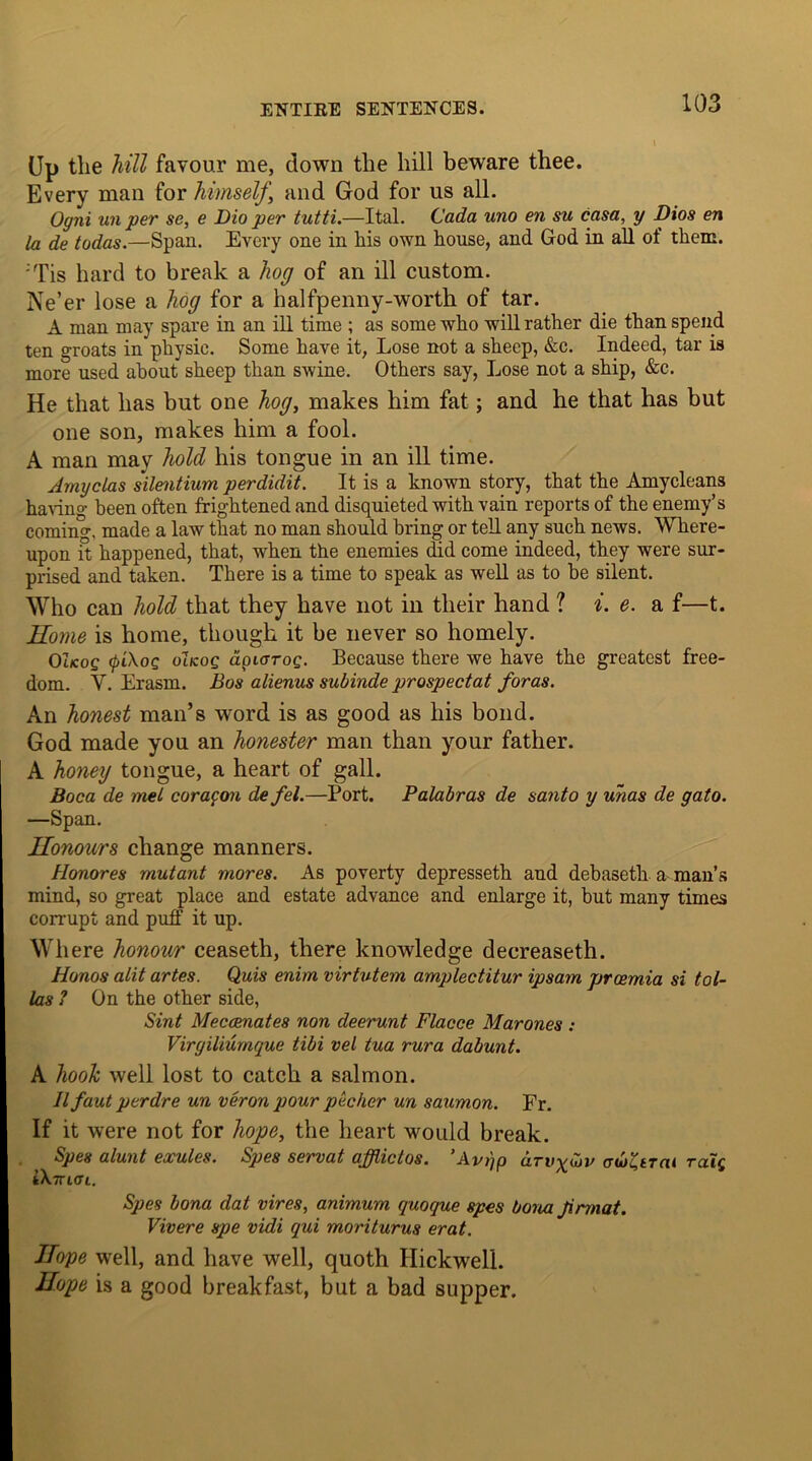 Up the hill favour me, down the hill beware thee. Every man for himself‘ and God for us all. Ogni un per se, e Dio per tutti.—Ital. Cada uno en su casa, y Dios en la de todas.—Span. Every one in his own house, and God in all of them. ;Tis hard to break a hog of an ill custom. Ne’er lose a hog for a halfpenny-worth of tar. A man may spare in an ill time ; as some who will rather die than spend ten groats in physic. Some have it, Lose not a sheep, &c. Indeed, tar is more used about sheep than swine. Others say, Lose not a ship, &c. He that has but one hog, makes him fat; and he that has but one son, makes him a fool. A man may hold his tongue in an ill time. Amyclas silentium perdidit. It is a known story, that the Amycleans having been often frightened and disquieted with vain reports of the enemy’s coming, made a law that no man should bring or tell any such news. Where- upon it happened, that, when the enemies did come indeed, they were sur- prised and taken. There is a time to speak as well as to he silent. Who can hold that they have not in their hand ? i. e. a f—t. Home is home, though it be never so homely. Ot/cog (pi\oQ oIkoq dpiarog. Because there we have the greatest free- dom. V. Erasm. Bos alienus subinde prospectat foras. An honest man’s word is as good as his bond. God made you an honester man than your father. A honey tongue, a heart of gall. Boca de mel coragon de fel.—Port. Palabras de santo y uhas de gato. —Span. Honours change manners. Honores mutant mores. As poverty depresseth and debaseth a man’s mind, so great place and estate advance and enlarge it, but many times corrupt and puff it up. w here honour ceaseth, there knowledge decreaseth. Honos alit artes. Quis enim virtutem amplectitur ipsam prcemia si tol- las ? On the other side, Sint Meccenates non deerunt Flacce Marones : Virgiliumque tibi vel tua rura dabunt. A hook well lost to catch a salmon. II faut perdre un veron pour pecker un saumon. Fr. If it were not for hope, the heart would break. Spes alunt exules. Spes servat afflictos. ’Avt)p drvx<bv aui'Ctrcn ralg k\7n(JL. Spes bona dat vires, animum quoque spes bona Jirmat. Vivere spe vidi qui moriturus erat. Hope well, and have well, quoth Ilickwell. Hope is a good breakfast, but a bad supper.
