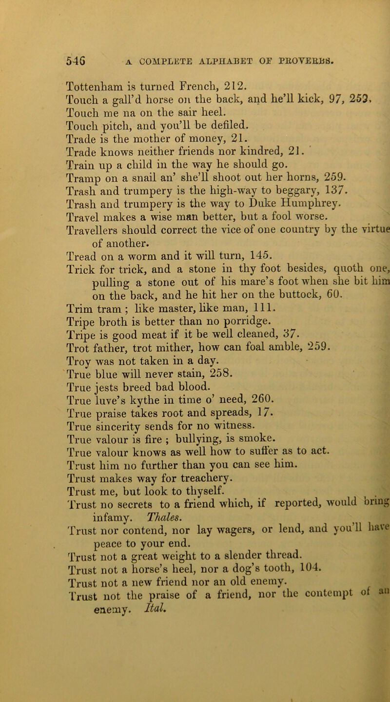 Tottenham is turned French, 212. Touch a gall’d horse on the back, and he’ll kick, 97, 259, Touch me na on the sair heel. Touch pitch, and you’ll be defiled. Trade is the mother of money, 21. Trade knows neither friends nor kindred, 21. Train up a child in the way he should go. Tramp on a snail an’ she’ll shoot out her horns, 259. Trash and trumpery is the high-way to beggary, 137. Trash and trumpery is the way to Duke Humphrey. Travel makes a wise man better, but a fool worse. Travellers should correct the vice of one country by the virtue of another. Tread on a worm and it will turn, 145. Trick for trick, and a stone in thy foot besides, quoth one, pulling a stone out of his mare’s foot when she bit him on the back, and he hit her on the buttock, 60. Trim tram ; like master, like man, 111. Tripe broth is better than no porridge. Tripe is good meat if it be well cleaned, 37. Trot father, trot mither, how can foal amble, 259. Troy was not taken in a day. True blue will never stain, 258. True jests breed bad blood. True luve’s kythe in time o’ need, 260. True praise takes root and spreads, 1 7. True sincerity sends for no witness. True valour is fire ; bullying, is smoke. True valour knows as well how to sutler as to act. Trust him no further than you can see him. Trust makes way for treachery. Trust me, but look to thyself. Trust no secrets to a friend which, if reported, would oring infamy. Thales. Trust nor contend, nor lay wagers, or lend, and you’ll have peace to your end. Trust not a great weight to a slender thread. Trust not a horse’s heel, nor a dog’s tooth, 104. Trust not a new friend nor an old enemy. Trust not the praise of a friend, nor the contempt of an enemy. Ital.