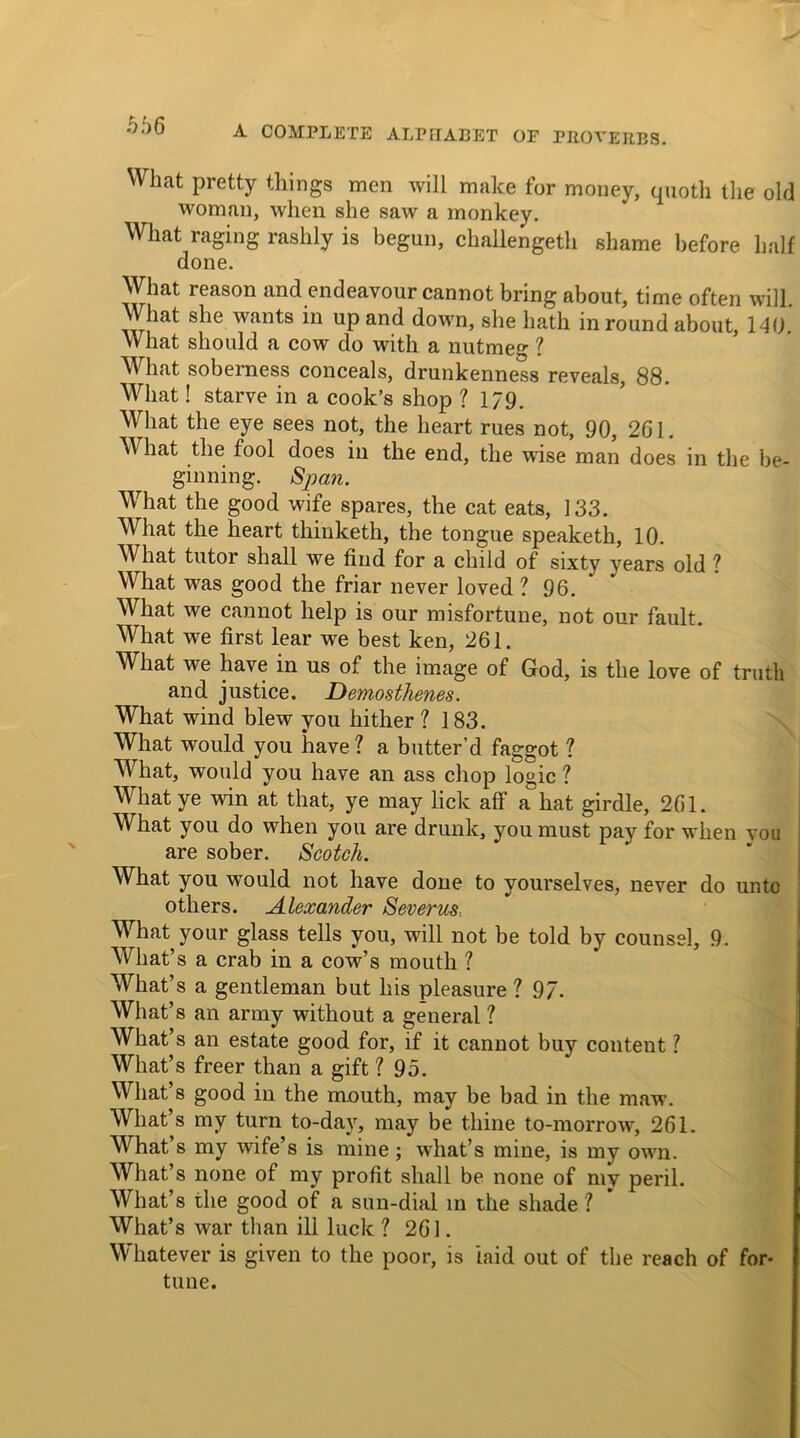 What pretty things men will make for money, quoth the old woman, when she saw a monkey. What raging rashly is begun, challengeth shame before half done. What reason and endeavour cannot bring about, time often will. What she wants in up and down, she hath in round about, 140. What should a cow do with a nutmeg ? What soberness conceals, drunkenness reveals, 88. What! starve in a cook’s shop ? 1/9. What the eye sees not, the heart rues not, 90, 261. W hat the fool does in the end, the wise man does in the be- ginning. Span. What the good wife spares, the cat eats, 133. What the heart thinketh, the tongue speaketh, 10. What tutor shall we find for a child of sixty years old ? What was good the friar never loved ? 96. What we cannot help is our misfortune, not our fault. What we first lear we best ken, 261. What we have in us of the image of God, is the love of truth and justice. Demosthenes. What wind blew you hither ? 183. What would you have ? a butter’d faggot 1 What, would you have an ass chop logic ? What ye win at that, ye may lick aff a hat girdle, 261. What you do when you are drunk, you must pay for when you are sober. Scotch. What you would not have done to yourselves, never do ur.tc others. Alexander Severust What your glass tells you, will not be told by counsel, 9. What’s a crab in a cow’s mouth ? What’s a gentleman but his pleasure ? 97. What’ s an army without a general ? What’s an estate good for, if it cannot buy content ? What’s freer than a gift ? 95. What’s good in the mouth, may be bad in the maw. What’s my turn to-day, may be thine to-morrow, 261. What’s my wife’s is mine ; what’s mine, is my own. What’s none of my profit shall be none of my peril. What’s the good of a sun-dial in the shade ? What’s war than ill luck ? 261. Wliatever is given to the poor, is laid out of the reach of for- tune.