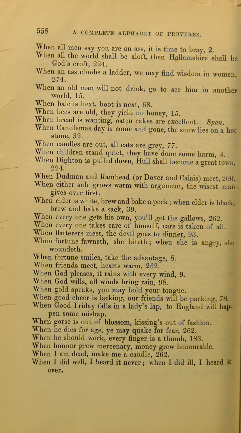 When all men say you are an ass, it is time to bray, 2. When all the world shall be aloft, then Iiallamshire shall be God’s croft, 224. When an ass climbs a ladder, we may find wisdom in women 274. When an old man will not drink, go to see him in another world, 15. When bale is hext, boot is next, 68. When bees are old, they yield no honey, 15. When bread is wanting, oaten cakes are excellent. Span. When Gandlemas-day is come and gone, the snow lies on a hot stone, 32. When candles are out, all cats are grey, 77. When children stand quiet, they have done some harm, 4. When Dighton is pulled down, Hull shall become a great town 224. When Dudman and Ramhead (or Dover and Calais) meet, 200. When either side grows warm with argument, the wisest man gives over first. When elder is white, brew and bake a peck; when elder is black, brew and bake a sack, 39. When every one gets his own, you’ll get the gallows, 262. When every one takes care of himself, care is taken of all. When flatterers meet, the devil goes to dinner, 93. When fortune fawneth, she biteth; when she is angry, she woundeth. When fortune smiles, take the advantage, 8. When friends meet, hearts warm, 262. When God pleases, it rains with every wind, 9. When God wills, all winds bring rain, 98. When gold speaks, you may hold your tongue. When good cheer is lacking, our friends will be packing, 78. When Good Friday falls in a lady’s lap, to England will hap- pen some mishap. When gorse is out of blossom, kissing’s out of fashion. When he dies for age, ye may quake for fear, 262. When he should work, every finger is a thumb, 183. When honour grew mercenary, money grew honourable. When I am dead, make me a caudle, 262. When I did well, I heard it never; when I did ill, I heard it ever.