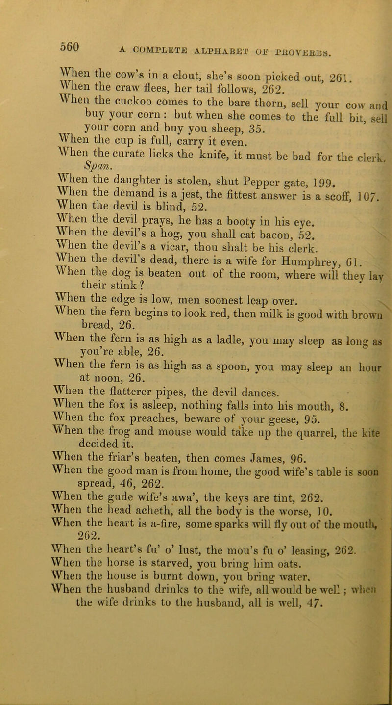 When the cow’s in a clout, she’s soon picked out, 261. When the craw flees, her tail follows, 262. When the cuckoo comes to the bare thorn, sell your cow and buy your corn : but when she comes to the full bit, sell your corn and buy you sheep, 35. When the cup is full, carry it even. When the curate licks the knife, it must be bad for the clerk. Span. When the daughter is stolen, shut Pepper gate, 199. When the demand is a jest, the fittest answer is a scoff, 107. When the devil is blind, 52. When the devil prays, he has a booty in his eye. When the devil’s a hog, you shall eat bacon, 52. When the devil’s a vicar, thou slialt be his clerk. When the devil s dead, there is a wife for Humphrey, 61. When the dog is beaten out of the room, where will they lav their stink ? When the edge is low, men soonest leap over. When the fern begins to look red, then milk is good with brown bread, 26. When the fern is as high as a ladle, you may sleep as long as you’re able, 26. When the fern is as high as a spoon, you may sleep an hour at noon, 26. When the flatterer pipes, the devil dances. When the fox is asleep, nothing falls into his mouth, 8. When the fox preaches, beware of your geese, 95. When the frog and mouse would take up the quarrel, the kite decided it. When the friar’s beaten, then comes James, 96. W hen the good man is from home, the good wife’s table is soon spread, 46, 262. When the gude wife’s awa’, the keys are tint, 262. When the head acheth, all the body is the worse, 10. When the heart is a-fire, some sparks will flyout of the moutli, 262. When the heart’s fu’ o’ lust, the mou’s fu o’ leasing, 262. When the horse is starved, you bring him oats. When the house is burnt down, you bring water. When the husband drinks to the wife, all would be well; when the wife drinks to the husband, all is well, 4/.