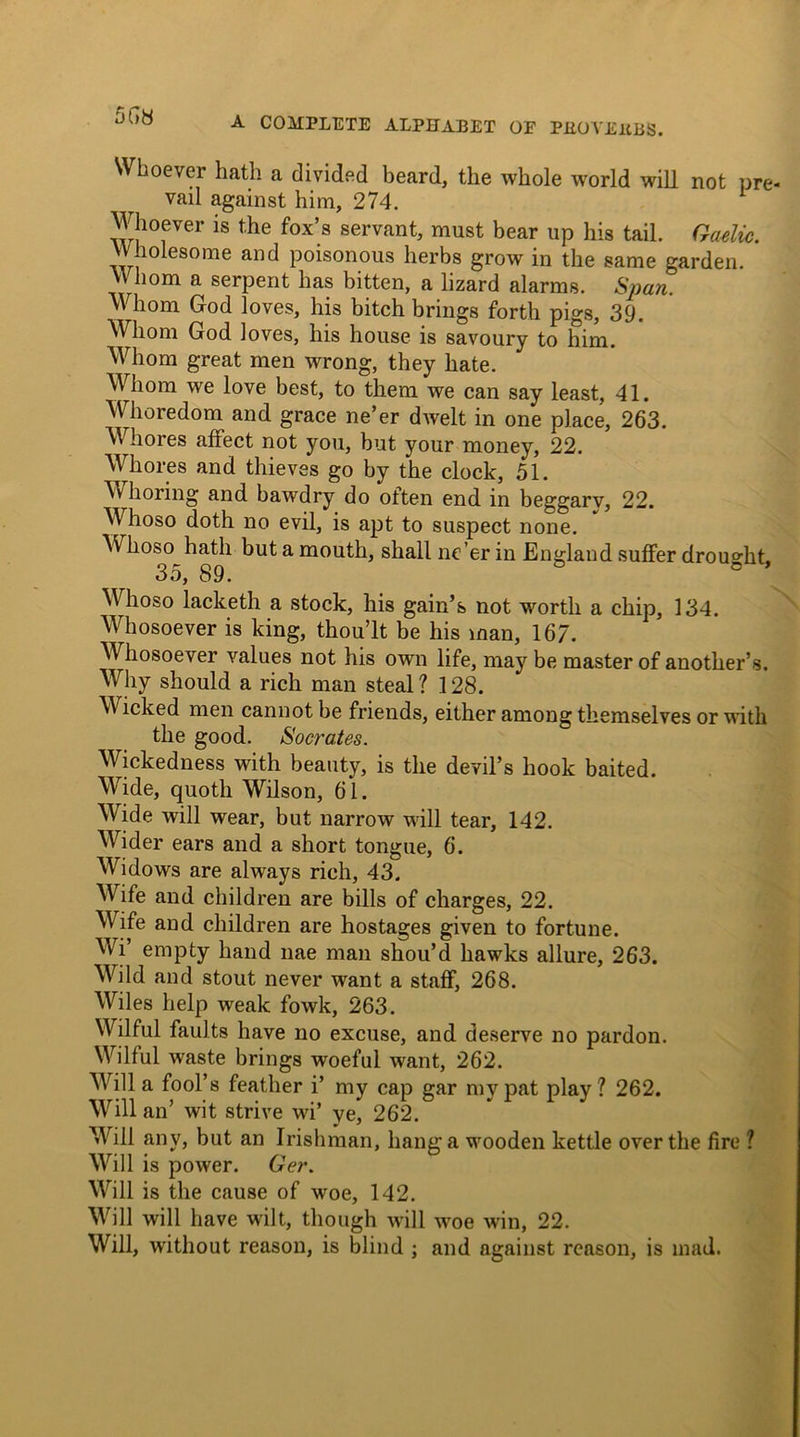 Whoever hath a divided beard, the whole world will not pre- vail against him, 274. Whoever is the fox’s servant, must bear up his tail. Gaelic. Wholesome and poisonous herbs grow in the same garden. Whom a serpent has bitten, a lizard alarms. Span. V\ horn God loves, his bitch brings forth pigs, 39. Whom God loves, his house is savoury to him. Whom great men wrong, they hate. Whom we love best, to them we can say least, 41. Whoredom and grace ne’er dwelt in one place, 263. Whores affect not you, but your money, 22. Whores and thieves go by the clock, 51. Whoring and bawdry do often end in beggarv, 22. Whoso doth no evil, is apt to suspect none. Whoso hath but a mouth, shall ne’er in England suffer drought 35, 89. ° Whoso lacketh a stock, his gain’s not worth a chip, 134. Whosoever is king, thou’lt be his man, 167. Whosoever values not his own life, may be master of another’s. Why should a rich man steal? 128. Wicked men cannot be friends, either among themselves or with the good. Socrates. Wickedness with beauty, is the devil’s hook baited. Wide, quoth Wilson, 61. Wide will wear, but narrow will tear, 142. Wider ears and a short tongue, 6. Widows are always rich, 43. Wife and children are bills of charges, 22. Wife and children are hostages given to fortune. Wi’ empty hand nae man shou’d hawks allure, 263. Wild and stout never want a staff, 268. Wiles help weak fowk, 263. Wilful faults have no excuse, and deserve no pardon. Wilful waste brings woeful want, 262. Will a fool’s feather i’ my cap gar my pat play? 262. Will an’ wit strive wi’ ye, 262. Will any, but an Irishman, hang a wooden kettle over the fire ? Will is power. Ger. Will is the cause of woe, 142. Will will have wilt, though will woe win, 22. Will, without reason, is blind ; and against reason, is mad.