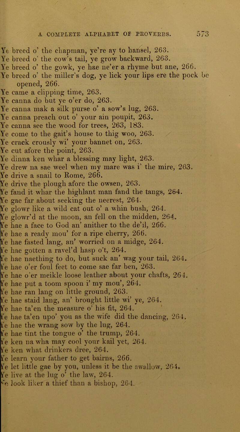 Ye breed o’ the chapman, ye’re ay to hansel, 263. Ye breed o' the cow’s tail, ye grow backward, 263. Ye breed o’ the gowk, ye hae ne’er a rhyme but ane, 266. Ye breed o’ the miller's dog, ye lick your lips ere the pock be opened, 266. Ye came a clipping time, 263. Ye canna do but ye o’er do, 263. Ye canna mak a silk purse o’ a sow’s lug, 263. Ye canna preach out o’ your ain poupit, 263. Ye canna see the wood for trees, 263, 183. Ye come to the gait’s house to thig woo, 263. Ye crack crously wi’ your bannet on, 263. Ye cut afore the point, 263. Ye dinna ken whar a blessing may light, 263. Ye drew na sae weel when my mare was i1 the mire, 263. Ye drive a snail to Rome, 266. Ye drive the plough afore the owsen, 263. Ye fand it whar the highlant man fand the tangs, 264. Ye gae far about seeking the neerest, 264. Ye glowr like a wild cat out o’ a whin bush, 264. Ye glowr’d at the moon, an fell on the midden, 264. Ye hae a face to God an’ anither to the de’il, 266. Ye hae a ready mou’ for a ripe cherry, 266. Ye hae fasted lang, an’ worried on a midge, 264. Ye hae gotten a ravel’d hasp o’t, 264. Ye hae naething to do, but suck an’ wag your tail, 264. Ye hae o’er foul feet to come sae far ben, 263. Ye hae o'er meikle loose leather about your chafts, 264. Ye hae put a toom spoon i’ my mou’, 264. Ye hae ran lang on little ground, 263. Ye hae staid lang, an’ brought little wi’ ye, 264. Ye hae ta’en the measure o’ his fit, 264. Ye hae ta’en upo’ you as the wife did the dancing, 264. Ye hae the wrang sow by the lug, 264. Ye hae tint the tongue o’ the trump, 264. Ye ken na wha may cool your kail yet, 264. Ye ken what drinkers dree, 264. Ye learn your father to get bairns, 266. Ye let little gae by you, unless it be the swallow, 264, Ye live at the lug o’ the law, 264. look liker a thief than a bishop, 264.