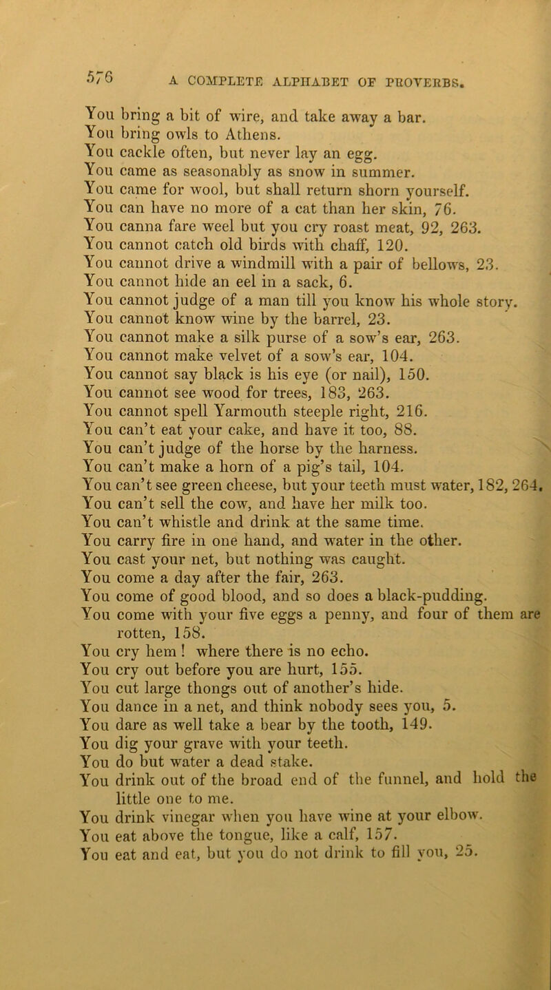 You bring a bit of wire, and take away a bar. You bring owls to Athens. You cackle often, but never lay an egg. You came as seasonably as snow in summer. You came for wool, but shall return shorn yourself. You can have no more of a cat than her skin, 76. You canna fare weel but you cry roast meat, 92, 263. Yrou cannot catch old birds with chaff, 120. You cannot drive a windmill with a pair of bellows, 23. You cannot hide an eel in a sack, 6. You cannot judge of a man till you know his wrhole story. You cannot know wine by the barrel, 23. You cannot make a silk purse of a sow’s ear, 263. You cannot make velvet of a sow’s ear, 104. You cannot say black is his eye (or nail), 150. You cannot see wood for trees, 183, 263. You cannot spell Yarmouth steeple right, 216. You can’t eat your cake, and have it too, 88. You can’t judge of the horse by the harness. You can’t make a horn of a pig’s tail, 104. You can’t see green cheese, but your teeth must water, 182, 264, You can’t sell the cow, and have her milk too. You can’t whistle and drink at the same time. You carry fire in one hand, and water in the other. You cast your net, but nothing was caught. You come a day after the fair, 263. You come of good blood, and so does a black-pudding. You come with your five eggs a penny, and four of them are rotten, 158. You cry hem ! where there is no echo. You cry out before you are hurt, 155. You cut large thongs out of another’s hide. You dance in a net, and think nobody sees you, 5. You dare as well take a bear by the tooth, 149. You dig your grave with your teeth. You do but water a dead stake. You drink out of the broad end of the funnel, and hold the little one to me. You drink vinegar when you have wine at your elbow. You eat above the tongue, like a calf, 157. You eat and eat, but you do not drink to fill you, 25.
