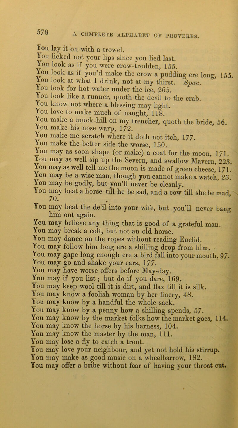 You lay it on with a trowel. You licked not your lips since you lied last. You look as if you were crow-trodden, 155. You look as if you’d make the crow a pudding ere long, 155. You look at what I drink, not at my thirst. Span. You look for hot water under the ice, 265. You look like a runner, quoth the devil to the crab. You know not where a blessing may light. You love to make much of naught, 118. You make a muck-kill on my trencher, quoth the bride, 56. You make his nose warp, 172. You make me scratch where it doth not itch, 177. You make the better side the worse, 150. You may as soon shape (or make) a coat for the moon, 171. You may as well sip up the Severn, and swallow Mavern, 223. You may as well tell me the moon is made of green cheese, 171. You may be a wise man, though you cannot make a watch, 23. You may be godly, but you’ll never be cleanly. You may beat a horse till he be sad, and a cow till she be mad. 70* .... You may beat the dell into your wife, but you’ll never bang him out again. You may believe any thing that is good of a grateful man. You may break a colt, but not an old horse. You may dance on the ropes without reading Euclid. You may follow him long ere a shilling drop from him. You may gape long enough ere a bird fall into your mouth, 97. You may go and shake your ears, 177. You may have worse offers before May-day. You may if you list; but do if you dare, 169. You may keep wool till it is dirt, and flax till it is silk. You may know a foolish woman by her finery, 48. You may know by a handful the whole sack. You may know by a penny how a shilling spends, 57. You may know by the market folks how the market goes, 114. You may know the horse by his harness, 104. You may know the master by the man, 111. You may lose a fly to catch a trout. You may love your neighbour, and yet not hold his stirrup. You may make as good music on a wheelbarrow, 182. You may offer a bribe without fear of having your throat cut.