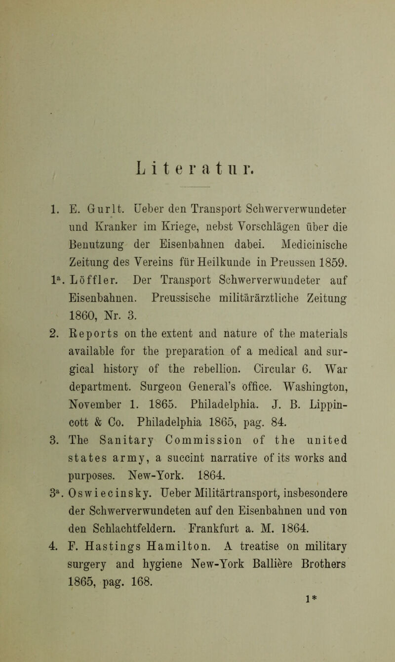 L i t e r a t u r. 1. E. Gurlt. Heber den Transport Schwerverwundeter und Kranker im Kriege, nebst Vorschlägen über die Benutzung der Eisenbahnen dabei. Medicinische Zeitung des Vereins für Heilkunde in Preussen 1859. la. Löffler. Der Transport Schwerverwundeter auf Eisenbahnen. Preussische militärärztliche Zeitung 1860, Nr. 3. 2. Keports on the extent and nature of the materials available for the preparation of a medical and sur- gical history of the rebellion. Circular 6. War department. Surgeon General’s Office. Washington, November 1. 1865. Philadelphia. J. B. Lippin- cott & Co. Philadelphia 1865, pag. 84. 3. The Sanitary Commission of the united states army, a succint narrative of its works and purposes. New-York. 1864. 3a. Oswiecinsky. Ueher Militärtransport, insbesondere der Schwerverwundeten auf den Eisenbahnen und von den Schlachtfeldern. Frankfurt a. M. 1864. 4. F. Hastings Hamilton. A treatise on military surgery and hygiene New-York Balliere Brothers 1865, pag. 168. l*