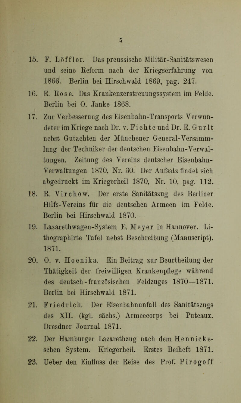 15. F. Löffler. Das preussische Militär-Sanitätswesen und seine Reform nach der Kriegserfahrung von 1866. Berlin bei Hirschwald 1869, pag. 247. 16. E. Rose. Das Krankenzerstreuungssystem im Felde. Berlin bei 0. Janke 1868. 17. Zur Verbesserung des Eisenbahn-Transports Verwun- deter im Kriege nach Dr. v. Fichte und Dr. E. Gurlt nebst Gutachten der Münchener General-Versamm- lung der Techniker der deutschen Eisenbahn-Verwal- tungen. Zeitung des Vereins deutscher Eisenbahn- Verwaltungen 1870, Nr. 30. Der Aufsatz findet sich abgedruckt im Kriegerheil 1870, Nr. 10, pag. 112. 18. R. Virchow. Der erste Sanitätszug des Berliner Hilfs-Vereins für die deutschen Armeen im Felde. Berlin bei Hirschwald 1870. 19. Lazarethwagen-Sy stein E. Meyer in Hannover. Li- thographirte Tafel nebst Beschreibung (Manuscript). 1871. 20. 0. y. Hoenika. Ein Beitrag zur Beurtheilung der Thätigkeit der freiwilligen Krankenpflege während des deutsch-französischen Feldzuges 1870—1871. Berlin bei Hirschwald 1871. 21. Friedrich. Der Eisenbahnunfall des Sanitätszugs des XII. (kgl. sächs.) Armeecorps bei Puteaux. Dresdner Journal 1871. 22. Der Hamburger Lazarethzug nach dem Hennicke- schen System. Kriegerheil. Erstes Beiheft 1871. 23. Ueber den Einfluss der Reise des Prof. Pirogoff