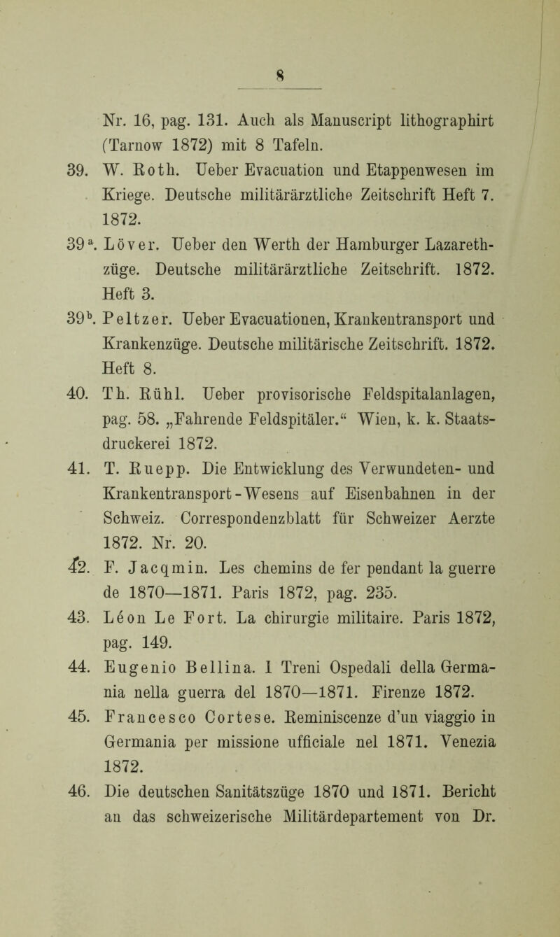 Nr. 16, pag. 131. Auch als Manuscript lithographirt (Tarnow 1872) mit 8 Tafeln. 39. W. Roth. Ueber Evacuation und Etappenwesen im Kriege. Deutsche militärärztliche Zeitschrift Heft 7. 1872. 39a. Löver. Ueber den Werth der Hamburger Lazareth- züge. Deutsche militärärztliche Zeitschrift. 1872. Heft 3. 39 b. P e 11 z e r. Ueher E vacuationen, Krankentransport und Krankenzüge. Deutsche militärische Zeitschrift. 1872. Heft 8. 40. Th. Rühl. Ueber provisorische Feldspitalanlagen, pag. 58. „Fahrende Feldspitäler.“ Wien, k. k. Staats- druckerei 1872. 41. T. Ruepp. Die Entwicklung des Verwundeten- und Krankentransport-Wesens auf Eisenbahnen in der Schweiz. Correspondenzblatt für Schweizer Aerzte 1872. Nr. 20. 42. F. Jacqmin. Les chemins de fer pendant la guerre de 1870—1871. Paris 1872, pag. 235. 43. Leon Le Fort. La Chirurgie militaire. Paris 1872, pag. 149. 44. Eugenio Bellina. 1 Treni Ospedali della Germa- nia nella guerra del 1870—1871. Firenze 1872. 45. Francesco Cortese. Reminiscenze d’un viaggio in Germania per missione ufficiale nel 1871. Venezia 1872. 46. Die deutschen Sanitätszüge 1870 und 1871. Bericht an das schweizerische Militärdepartement von Dr.