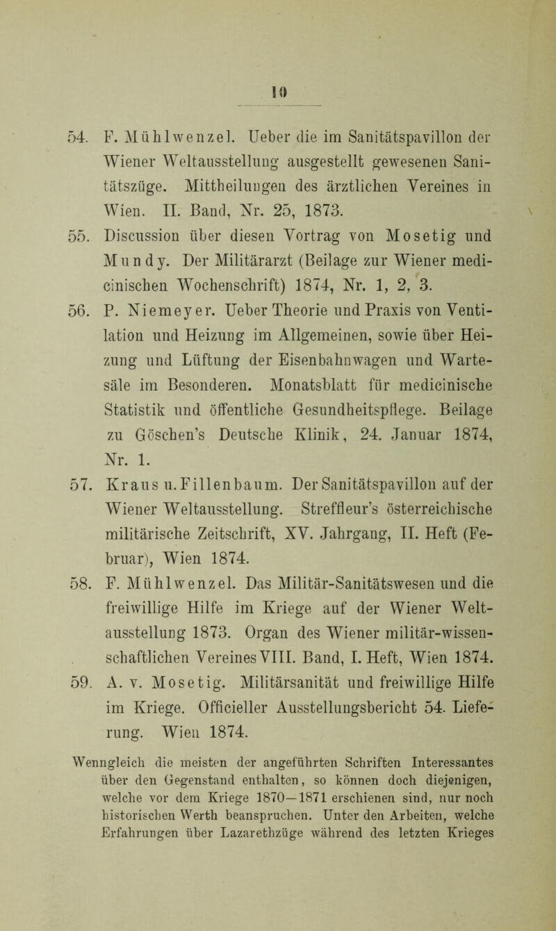 54. F. Mühlwenzel. Ueber die im Sanitätspavillon der Wiener Weltausstellung ausgestellt gewesenen Sani- tätszüge. Mitteilungen des ärztlichen Vereines in Wien. II. Band, Nr. 25, 1873. \ 55. Discussion über diesen Vortrag von Mosetig und Mnn dy. Der Militärarzt (Beilage zur Wiener medi- cinischen Wochenschrift) 1874, Nr. 1, 2, 3. 56. P. Niemeyer. Ueber Theorie und Praxis von Venti- lation und Heizung im Allgemeinen, sowie über Hei- zung und Lüftung der Eisenbahnwagen und Warte- säle im Besonderen. Monatsblatt für medicinische Statistik und öffentliche Gesundheitspflege. Beilage zu Göschen’s Deutsche Klinik, 24. Januar 1874, Nr. 1. 57. Kraus u. Fillenbaum. Der Sanitätspavillon auf der Wiener Weltausstellung. Streffleur’s österreichische militärische Zeitschrift, XV. Jahrgang, II. Heft (Fe- bruar), Wien 1874. 58. F. Mühlwenzel. Das Militär-Sanitätswesen und die freiwillige Hilfe im Kriege auf der Wiener Welt- ausstellung 1873. Organ des Wiener militär-wissen- schaftlichen Vereines VIII. Band, I. Heft, Wien 1874. 59. A. v. Mosetig. Militärsanität und freiwillige Hilfe im Kriege. Officieller Ausstellungsbericht 54. Liefe- rung. Wien 1874. Wenngleich die meisten der angeführten Schriften Interessantes über den Gegenstand enthalten, so können doch diejenigen, welche vor dem Kriege 1870—1871 erschienen sind, nur noch historischen Werth beanspruchen. Unter den Arbeiten, welche Erfahrungen über Lazarethzüge während des letzten Krieges