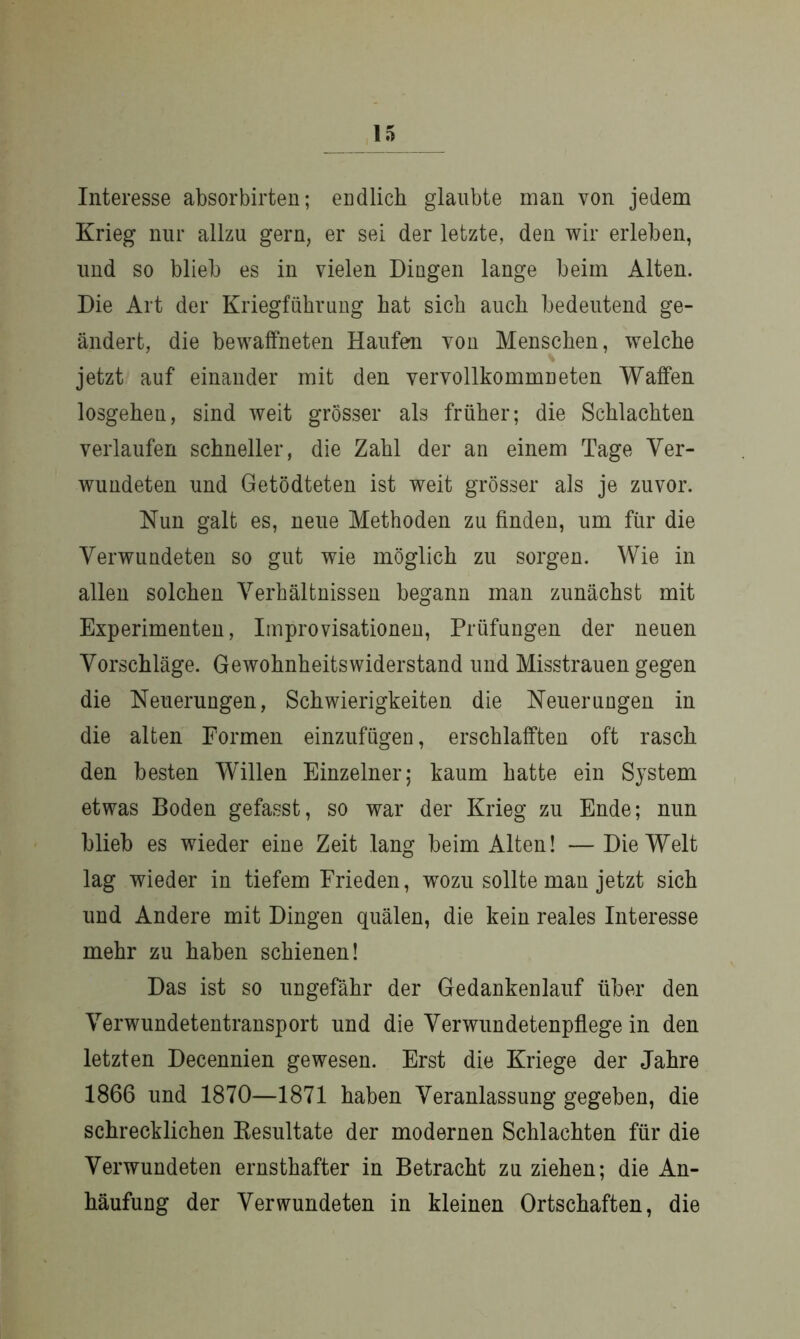 Interesse absorbirten; endlich glaubte man von jedem Krieg nur allzu gern, er sei der letzte, den wir erleben, und so blieb es in vielen Dingen lange beim Alten. Die Art der Kriegführung hat sich auch bedeutend ge- ändert, die bewaffneten Haufen von Menschen, welche jetzt auf einander mit den vervollkommneten Waffen losgeheu, sind weit grösser als früher; die Schlachten verlaufen schneller, die Zahl der an einem Tage Ver- wundeten und Getödteten ist weit grösser als je zuvor. Nun galt es, neue Methoden zu finden, um für die Verwundeten so gut wie möglich zu sorgen. Wie in allen solchen Verhältnissen begann man zunächst mit Experimenten, Improvisationen, Prüfungen der neuen Vorschläge. Gewohnheitswiderstand und Misstrauen gegen die Neuerungen, Schwierigkeiten die Neuerungen in die alten Formen einzufügen, erschlafften oft rasch den besten Willen Einzelner; kaum hatte ein System etwas Boden gefasst, so war der Krieg zu Ende; nun blieb es wieder eine Zeit lang beim Alten! —Die Welt lag wieder in tiefem Frieden, wozu sollte man jetzt sich und Andere mit Dingen quälen, die kein reales Interesse mehr zu haben schienen! Das ist so ungefähr der Gedankenlauf über den Verwundetentransport und die Verwundetenpflege in den letzten Decennien gewesen. Erst die Kriege der Jahre 1866 und 1870—1871 haben Veranlassung gegeben, die schrecklichen Resultate der modernen Schlachten für die Verwundeten ernsthafter in Betracht zu ziehen; die An- häufung der Verwundeten in kleinen Ortschaften, die