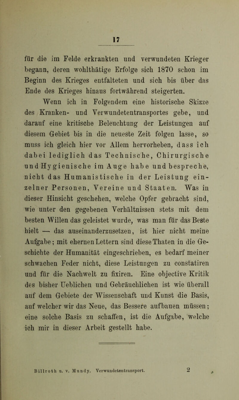 für die im Felde erkrankten und verwundeten Krieger begann, deren wohlthätige Erfolge sich 1870 schon im Beginn des Krieges entfalteten und sich bis über das Ende des Krieges hinaus fortwährend steigerten. Wenn ich in Folgendem eine historische Skizze des Kranken- und Verwundetentransportes gebe, und darauf eine kritische Beleuchtung der Leistungen auf diesem Gebiet bis in die neueste Zeit folgen lasse, so muss ich gleich hier vor Allem hervorheben, dass ich dabei lediglich das Technische, Chirurgische und Hygienische im Auge habe und bespreche, nicht das Humanistische in der Leistung ein- zelner Personen, Vereine und Staaten. Was in dieser Hinsicht geschehen, welche Opfer gebracht sind, wie unter den gegebenen Verhältnissen stets mit dem besten Willen das geleistet wurde, was man für das Beste hielt — das auseinanderzusetzen, ist hier nicht meine Aufgabe; mit ehernen Lettern sind diese Thaten in die Ge- schichte der Humanität eingeschrieben, es bedarf meiner schwachen Feder nicht, diese Leistungen zu constatiren und für die Nachwelt zu fixiren. Eine objective Kritik des bisher Ueblichen und Gebräuchlichen ist wie überall auf dem Gebiete der Wissenschaft und Kunst die Basis, auf welcher wir das Neue, das Bessere aufbauen müssen; eine solche Basis zu schaffen, ist die Aufgabe, welche ich mir in dieser Arbeit gestellt habe. Billroth u. v. Mundy. Verwundetentransport. 2